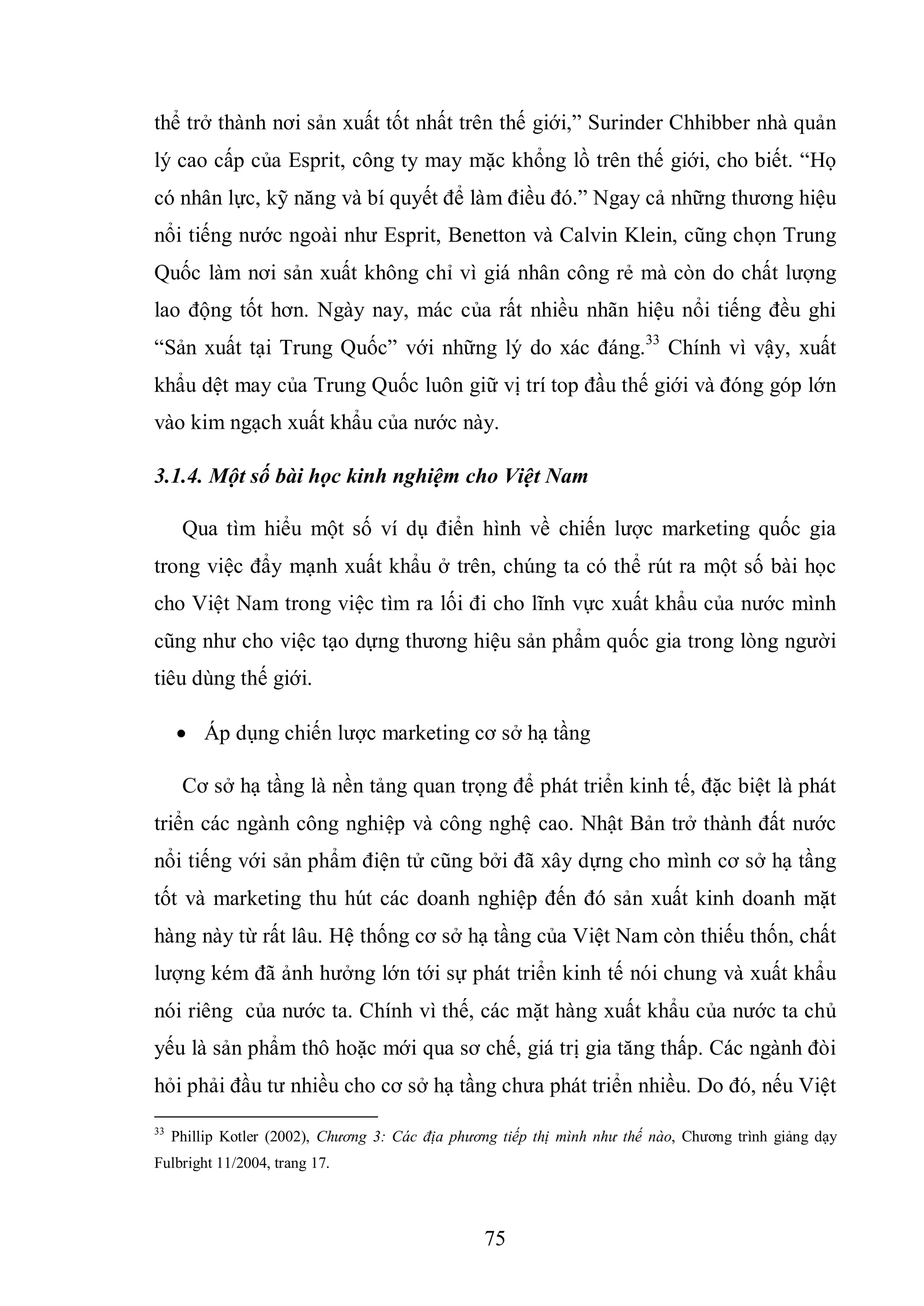 75
thể trở thành nơi sản xuất tốt nhất trên thế giới,” Surinder Chhibber nhà quản
lý cao cấp của Esprit, công ty may mặc khổng lồ trên thế giới, cho biết. “Họ
có nhân lực, kỹ năng và bí quyết để làm điều đó.” Ngay cả những thương hiệu
nổi tiếng nước ngoài như Esprit, Benetton và Calvin Klein, cũng chọn Trung
Quốc làm nơi sản xuất không chỉ vì giá nhân công rẻ mà còn do chất lượng
lao động tốt hơn. Ngày nay, mác của rất nhiều nhãn hiệu nổi tiếng đều ghi
“Sản xuất tại Trung Quốc” với những lý do xác đáng.33
Chính vì vậy, xuất
khẩu dệt may của Trung Quốc luôn giữ vị trí top đầu thế giới và đóng góp lớn
vào kim ngạch xuất khẩu của nước này.
3.1.4. Một số bài học kinh nghiệm cho Việt Nam
Qua tìm hiểu một số ví dụ điển hình về chiến lược marketing quốc gia
trong việc đẩy mạnh xuất khẩu ở trên, chúng ta có thể rút ra một số bài học
cho Việt Nam trong việc tìm ra lối đi cho lĩnh vực xuất khẩu của nước mình
cũng như cho việc tạo dựng thương hiệu sản phẩm quốc gia trong lòng người
tiêu dùng thế giới.
 Áp dụng chiến lược marketing cơ sở hạ tầng
Cơ sở hạ tầng là nền tảng quan trọng để phát triển kinh tế, đặc biệt là phát
triển các ngành công nghiệp và công nghệ cao. Nhật Bản trở thành đất nước
nổi tiếng với sản phẩm điện tử cũng bởi đã xây dựng cho mình cơ sở hạ tầng
tốt và marketing thu hút các doanh nghiệp đến đó sản xuất kinh doanh mặt
hàng này từ rất lâu. Hệ thống cơ sở hạ tầng của Việt Nam còn thiếu thốn, chất
lượng kém đã ảnh hưởng lớn tới sự phát triển kinh tế nói chung và xuất khẩu
nói riêng của nước ta. Chính vì thế, các mặt hàng xuất khẩu của nước ta chủ
yếu là sản phẩm thô hoặc mới qua sơ chế, giá trị gia tăng thấp. Các ngành đòi
hỏi phải đầu tư nhiều cho cơ sở hạ tầng chưa phát triển nhiều. Do đó, nếu Việt
33
Phillip Kotler (2002), Chương 3: Các địa phương tiếp thị mình như thế nào, Chương trình giảng dạy
Fulbright 11/2004, trang 17.
 