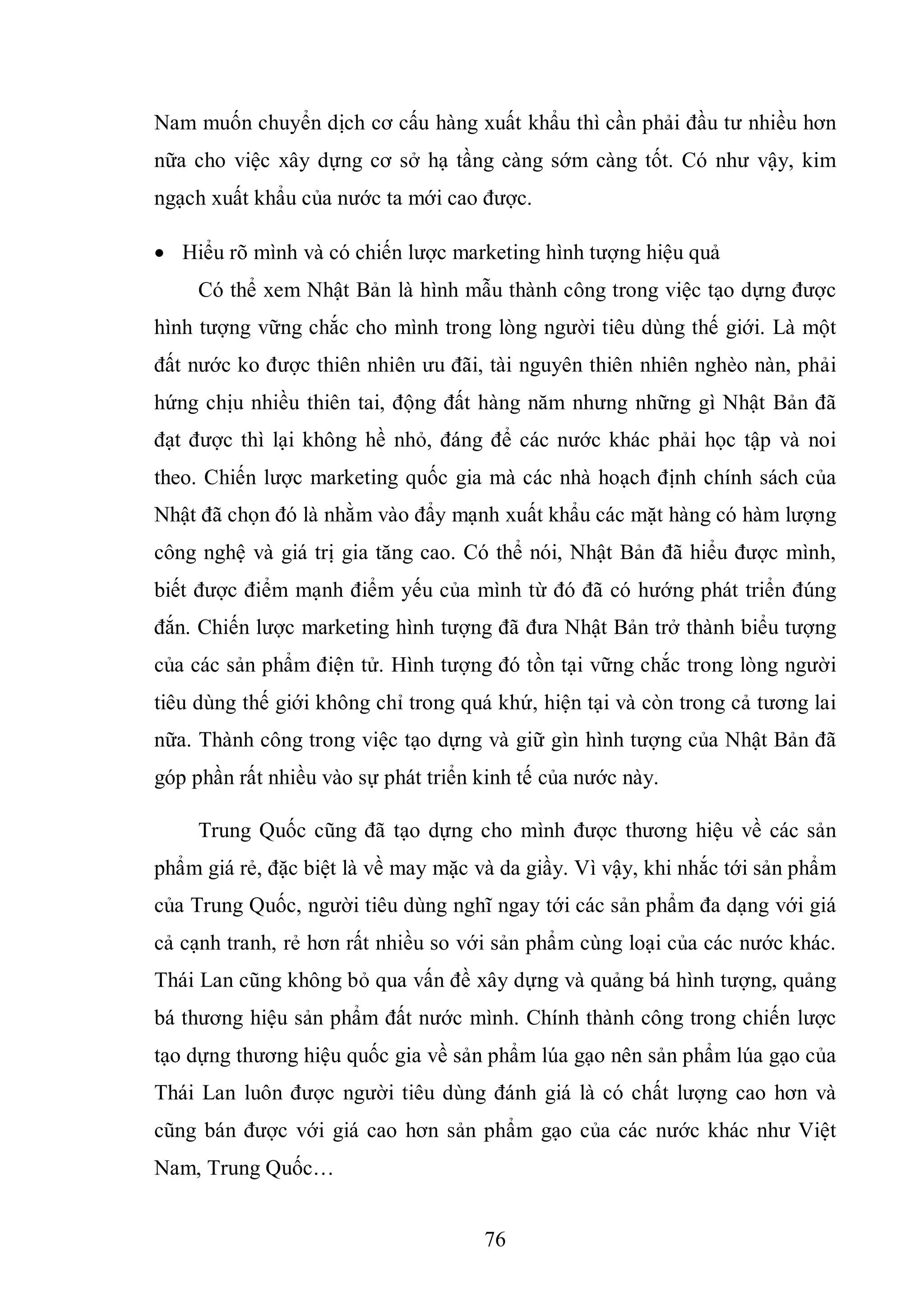 76
Nam muốn chuyển dịch cơ cấu hàng xuất khẩu thì cần phải đầu tư nhiều hơn
nữa cho việc xây dựng cơ sở hạ tầng càng sớm càng tốt. Có như vậy, kim
ngạch xuất khẩu của nước ta mới cao được.
 Hiểu rõ mình và có chiến lược marketing hình tượng hiệu quả
Có thể xem Nhật Bản là hình mẫu thành công trong việc tạo dựng được
hình tượng vững chắc cho mình trong lòng người tiêu dùng thế giới. Là một
đất nước ko được thiên nhiên ưu đãi, tài nguyên thiên nhiên nghèo nàn, phải
hứng chịu nhiều thiên tai, động đất hàng năm nhưng những gì Nhật Bản đã
đạt được thì lại không hề nhỏ, đáng để các nước khác phải học tập và noi
theo. Chiến lược marketing quốc gia mà các nhà hoạch định chính sách của
Nhật đã chọn đó là nhằm vào đẩy mạnh xuất khẩu các mặt hàng có hàm lượng
công nghệ và giá trị gia tăng cao. Có thể nói, Nhật Bản đã hiểu được mình,
biết được điểm mạnh điểm yếu của mình từ đó đã có hướng phát triển đúng
đắn. Chiến lược marketing hình tượng đã đưa Nhật Bản trở thành biểu tượng
của các sản phẩm điện tử. Hình tượng đó tồn tại vững chắc trong lòng người
tiêu dùng thế giới không chỉ trong quá khứ, hiện tại và còn trong cả tương lai
nữa. Thành công trong việc tạo dựng và giữ gìn hình tượng của Nhật Bản đã
góp phần rất nhiều vào sự phát triển kinh tế của nước này.
Trung Quốc cũng đã tạo dựng cho mình được thương hiệu về các sản
phẩm giá rẻ, đặc biệt là về may mặc và da giầy. Vì vậy, khi nhắc tới sản phẩm
của Trung Quốc, người tiêu dùng nghĩ ngay tới các sản phẩm đa dạng với giá
cả cạnh tranh, rẻ hơn rất nhiều so với sản phẩm cùng loại của các nước khác.
Thái Lan cũng không bỏ qua vấn đề xây dựng và quảng bá hình tượng, quảng
bá thương hiệu sản phẩm đất nước mình. Chính thành công trong chiến lược
tạo dựng thương hiệu quốc gia về sản phẩm lúa gạo nên sản phẩm lúa gạo của
Thái Lan luôn được người tiêu dùng đánh giá là có chất lượng cao hơn và
cũng bán được với giá cao hơn sản phẩm gạo của các nước khác như Việt
Nam, Trung Quốc…
 