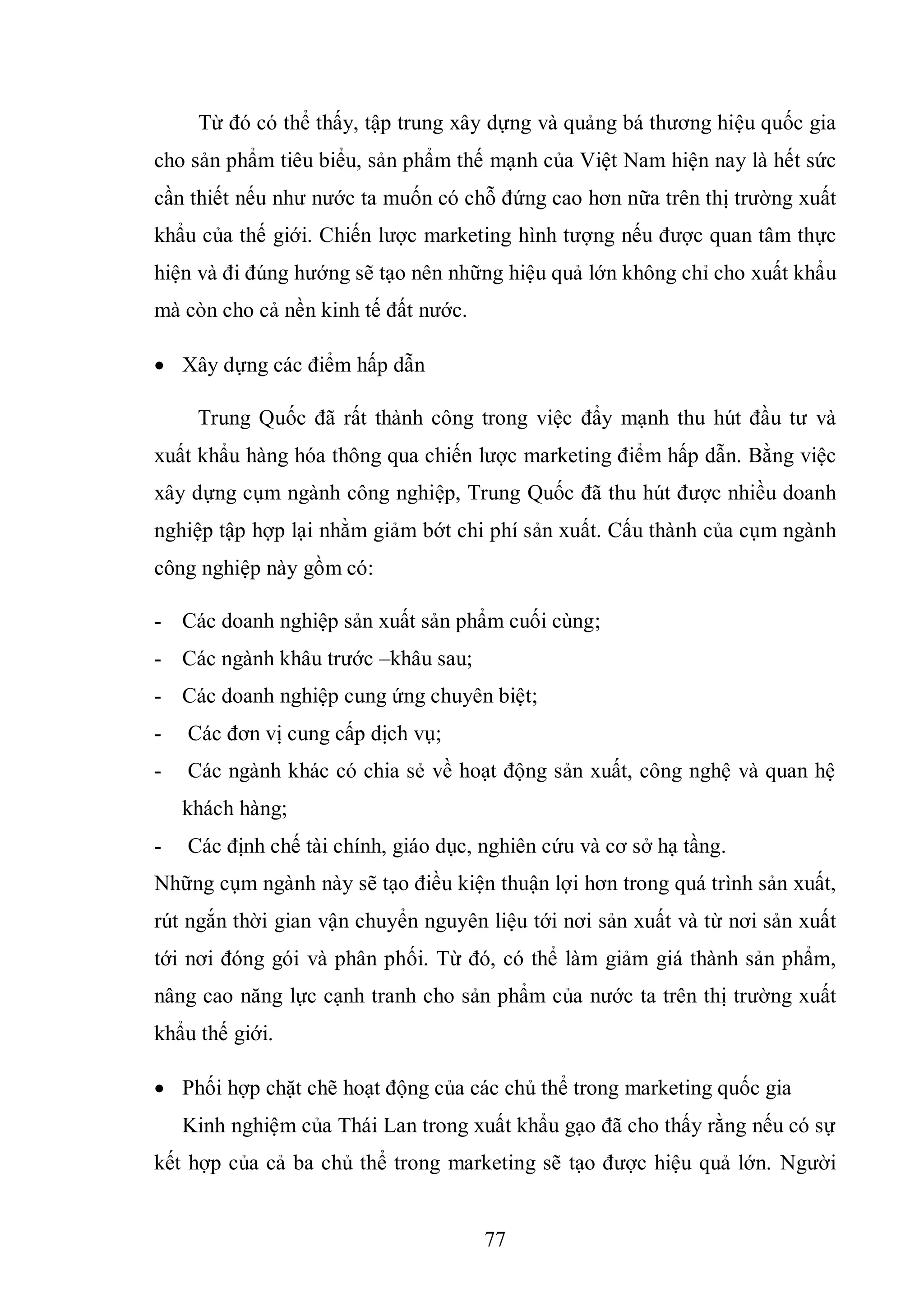 77
Từ đó có thể thấy, tập trung xây dựng và quảng bá thương hiệu quốc gia
cho sản phẩm tiêu biểu, sản phẩm thế mạnh của Việt Nam hiện nay là hết sức
cần thiết nếu như nước ta muốn có chỗ đứng cao hơn nữa trên thị trường xuất
khẩu của thế giới. Chiến lược marketing hình tượng nếu được quan tâm thực
hiện và đi đúng hướng sẽ tạo nên những hiệu quả lớn không chỉ cho xuất khẩu
mà còn cho cả nền kinh tế đất nước.
 Xây dựng các điểm hấp dẫn
Trung Quốc đã rất thành công trong việc đẩy mạnh thu hút đầu tư và
xuất khẩu hàng hóa thông qua chiến lược marketing điểm hấp dẫn. Bằng việc
xây dựng cụm ngành công nghiệp, Trung Quốc đã thu hút được nhiều doanh
nghiệp tập hợp lại nhằm giảm bớt chi phí sản xuất. Cấu thành của cụm ngành
công nghiệp này gồm có:
- Các doanh nghiệp sản xuất sản phẩm cuối cùng;
- Các ngành khâu trước –khâu sau;
- Các doanh nghiệp cung ứng chuyên biệt;
- Các đơn vị cung cấp dịch vụ;
- Các ngành khác có chia sẻ về hoạt động sản xuất, công nghệ và quan hệ
khách hàng;
- Các định chế tài chính, giáo dục, nghiên cứu và cơ sở hạ tầng.
Những cụm ngành này sẽ tạo điều kiện thuận lợi hơn trong quá trình sản xuất,
rút ngắn thời gian vận chuyển nguyên liệu tới nơi sản xuất và từ nơi sản xuất
tới nơi đóng gói và phân phối. Từ đó, có thể làm giảm giá thành sản phẩm,
nâng cao năng lực cạnh tranh cho sản phẩm của nước ta trên thị trường xuất
khẩu thế giới.
 Phối hợp chặt chẽ hoạt động của các chủ thể trong marketing quốc gia
Kinh nghiệm của Thái Lan trong xuất khẩu gạo đã cho thấy rằng nếu có sự
kết hợp của cả ba chủ thể trong marketing sẽ tạo được hiệu quả lớn. Người
 
