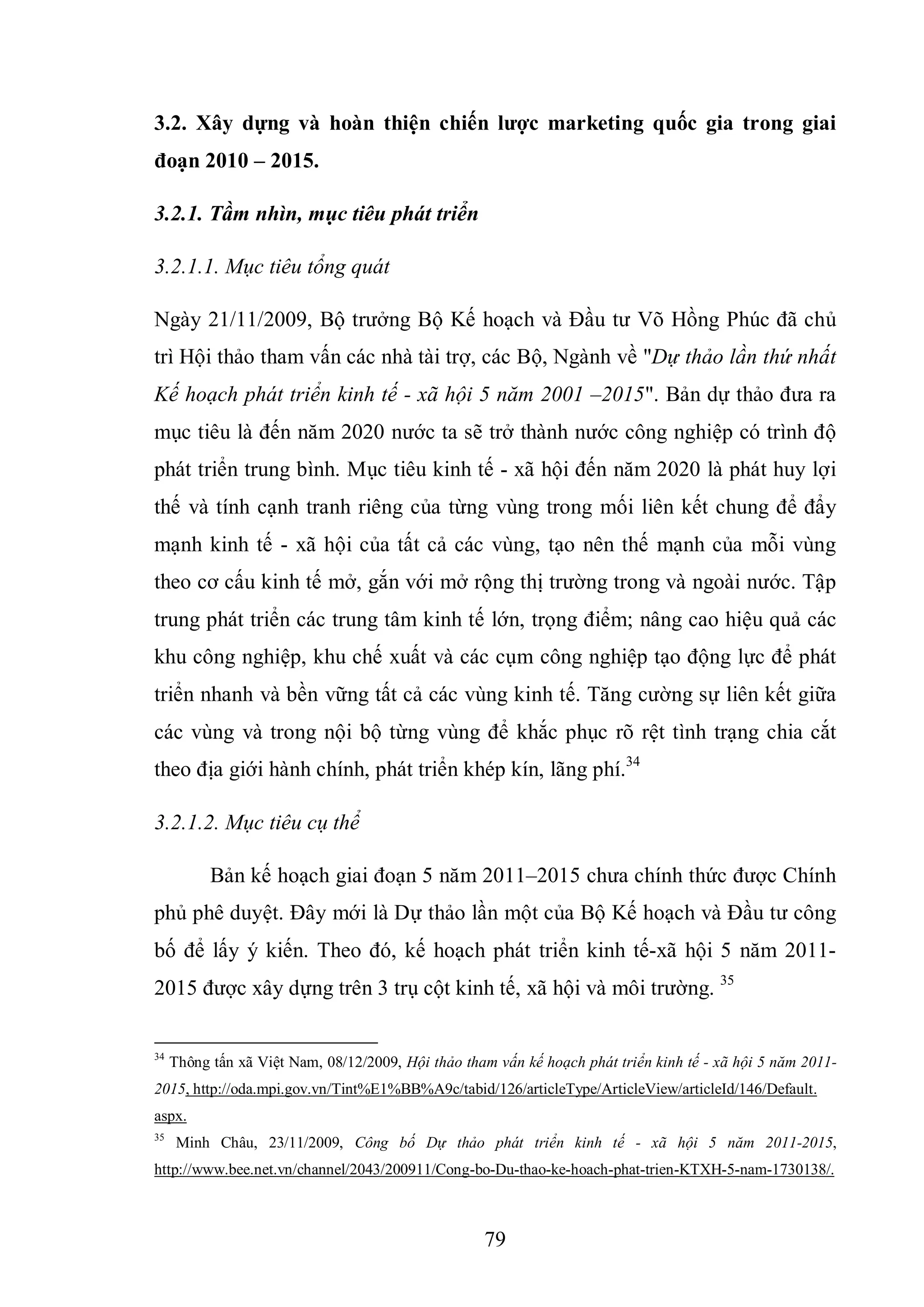 79
3.2. Xây dựng và hoàn thiện chiến lƣợc marketing quốc gia trong giai
đoạn 2010 – 2015.
3.2.1. Tầm nhìn, mục tiêu phát triển
3.2.1.1. Mục tiêu tổng quát
Ngày 21/11/2009, Bộ trưởng Bộ Kế hoạch và Đầu tư Võ Hồng Phúc đã chủ
trì Hội thảo tham vấn các nhà tài trợ, các Bộ, Ngành về "Dự thảo lần thứ nhất
Kế hoạch phát triển kinh tế - xã hội 5 năm 2001 –2015". Bản dự thảo đưa ra
mục tiêu là đến năm 2020 nước ta sẽ trở thành nước công nghiệp có trình độ
phát triển trung bình. Mục tiêu kinh tế - xã hội đến năm 2020 là phát huy lợi
thế và tính cạnh tranh riêng của từng vùng trong mối liên kết chung để đẩy
mạnh kinh tế - xã hội của tất cả các vùng, tạo nên thế mạnh của mỗi vùng
theo cơ cấu kinh tế mở, gắn với mở rộng thị trường trong và ngoài nước. Tập
trung phát triển các trung tâm kinh tế lớn, trọng điểm; nâng cao hiệu quả các
khu công nghiệp, khu chế xuất và các cụm công nghiệp tạo động lực để phát
triển nhanh và bền vững tất cả các vùng kinh tế. Tăng cường sự liên kết giữa
các vùng và trong nội bộ từng vùng để khắc phục rõ rệt tình trạng chia cắt
theo địa giới hành chính, phát triển khép kín, lãng phí.34
3.2.1.2. Mục tiêu cụ thể
Bản kế hoạch giai đoạn 5 năm 2011–2015 chưa chính thức được Chính
phủ phê duyệt. Đây mới là Dự thảo lần một của Bộ Kế hoạch và Đầu tư công
bố để lấy ý kiến. Theo đó, kế hoạch phát triển kinh tế-xã hội 5 năm 2011-
2015 được xây dựng trên 3 trụ cột kinh tế, xã hội và môi trường. 35
34
Thông tấn xã Việt Nam, 08/12/2009, Hội thảo tham vấn kế hoạch phát triển kinh tế - xã hội 5 năm 2011-
2015, http://oda.mpi.gov.vn/Tint%E1%BB%A9c/tabid/126/articleType/ArticleView/articleId/146/Default.
aspx.
35
Minh Châu, 23/11/2009, Công bố Dự thảo phát triển kinh tế - xã hội 5 năm 2011-2015,
http://www.bee.net.vn/channel/2043/200911/Cong-bo-Du-thao-ke-hoach-phat-trien-KTXH-5-nam-1730138/.
 