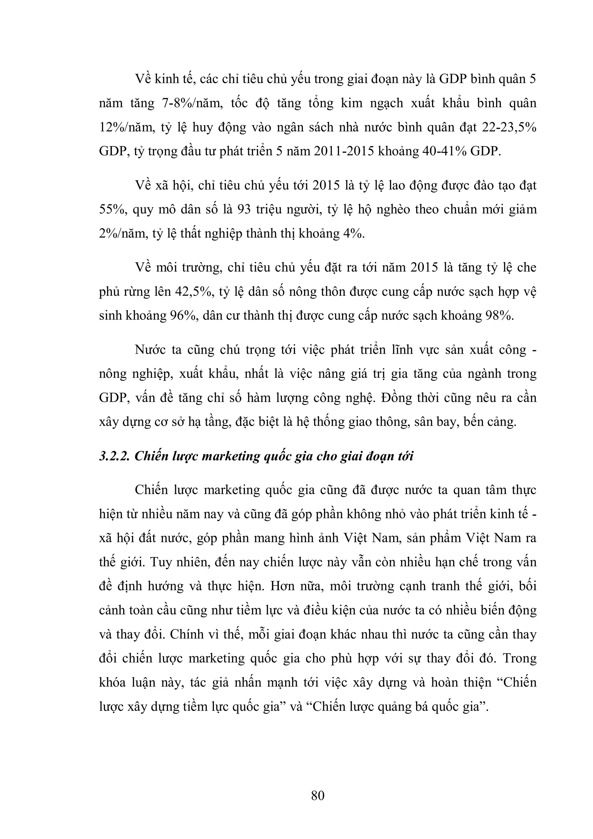80
Về kinh tế, các chỉ tiêu chủ yếu trong giai đoạn này là GDP bình quân 5
năm tăng 7-8%/năm, tốc độ tăng tổng kim ngạch xuất khẩu bình quân
12%/năm, tỷ lệ huy động vào ngân sách nhà nước bình quân đạt 22-23,5%
GDP, tỷ trọng đầu tư phát triển 5 năm 2011-2015 khoảng 40-41% GDP.
Về xã hội, chỉ tiêu chủ yếu tới 2015 là tỷ lệ lao động được đào tạo đạt
55%, quy mô dân số là 93 triệu người, tỷ lệ hộ nghèo theo chuẩn mới giảm
2%/năm, tỷ lệ thất nghiệp thành thị khoảng 4%.
Về môi trường, chỉ tiêu chủ yếu đặt ra tới năm 2015 là tăng tỷ lệ che
phủ rừng lên 42,5%, tỷ lệ dân số nông thôn được cung cấp nước sạch hợp vệ
sinh khoảng 96%, dân cư thành thị được cung cấp nước sạch khoảng 98%.
Nước ta cũng chú trọng tới việc phát triển lĩnh vực sản xuất công -
nông nghiệp, xuất khẩu, nhất là việc nâng giá trị gia tăng của ngành trong
GDP, vấn đề tăng chỉ số hàm lượng công nghệ. Đồng thời cũng nêu ra cần
xây dựng cơ sở hạ tầng, đặc biệt là hệ thống giao thông, sân bay, bến cảng.
3.2.2. Chiến lược marketing quốc gia cho giai đoạn tới
Chiến lược marketing quốc gia cũng đã được nước ta quan tâm thực
hiện từ nhiều năm nay và cũng đã góp phần không nhỏ vào phát triển kinh tế -
xã hội đất nước, góp phần mang hình ảnh Việt Nam, sản phẩm Việt Nam ra
thế giới. Tuy nhiên, đến nay chiến lược này vẫn còn nhiều hạn chế trong vấn
đề định hướng và thực hiện. Hơn nữa, môi trường cạnh tranh thế giới, bối
cảnh toàn cầu cũng như tiềm lực và điều kiện của nước ta có nhiều biến động
và thay đổi. Chính vì thế, mỗi giai đoạn khác nhau thì nước ta cũng cần thay
đổi chiến lược marketing quốc gia cho phù hợp với sự thay đổi đó. Trong
khóa luận này, tác giả nhấn mạnh tới việc xây dựng và hoàn thiện “Chiến
lược xây dựng tiềm lực quốc gia” và “Chiến lược quảng bá quốc gia”.
 