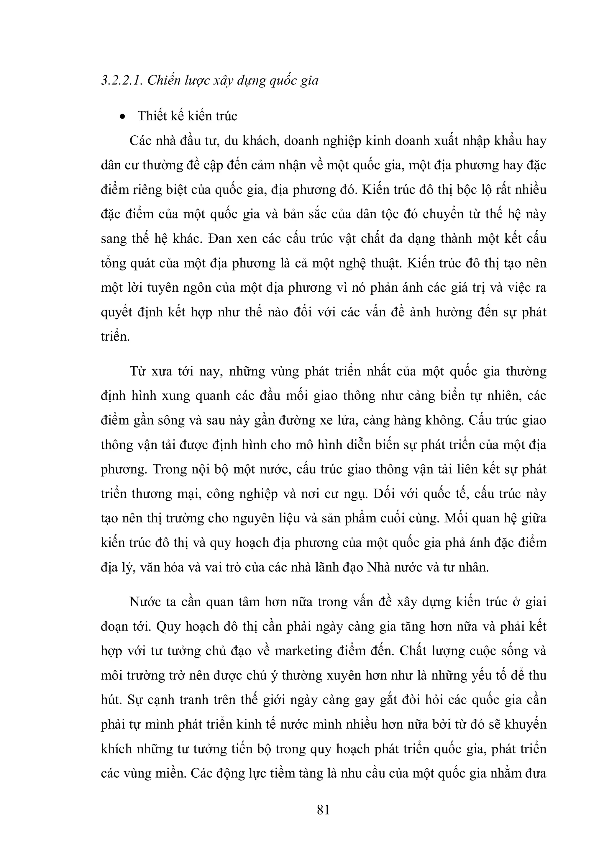 81
3.2.2.1. Chiến lược xây dựng quốc gia
 Thiết kế kiến trúc
Các nhà đầu tư, du khách, doanh nghiệp kinh doanh xuất nhập khẩu hay
dân cư thường đề cập đến cảm nhận về một quốc gia, một địa phương hay đặc
điểm riêng biệt của quốc gia, địa phương đó. Kiến trúc đô thị bộc lộ rất nhiều
đặc điểm của một quốc gia và bản sắc của dân tộc đó chuyển từ thế hệ này
sang thế hệ khác. Đan xen các cấu trúc vật chất đa dạng thành một kết cấu
tổng quát của một địa phương là cả một nghệ thuật. Kiến trúc đô thị tạo nên
một lời tuyên ngôn của một địa phương vì nó phản ánh các giá trị và việc ra
quyết định kết hợp như thế nào đối với các vấn đề ảnh hưởng đến sự phát
triển.
Từ xưa tới nay, những vùng phát triển nhất của một quốc gia thường
định hình xung quanh các đầu mối giao thông như cảng biển tự nhiên, các
điểm gần sông và sau này gần đường xe lửa, càng hàng không. Cấu trúc giao
thông vận tải được định hình cho mô hình diễn biến sự phát triển của một địa
phương. Trong nội bộ một nước, cấu trúc giao thông vận tải liên kết sự phát
triển thương mại, công nghiệp và nơi cư ngụ. Đối với quốc tế, cấu trúc này
tạo nên thị trường cho nguyên liệu và sản phẩm cuối cùng. Mối quan hệ giữa
kiến trúc đô thị và quy hoạch địa phương của một quốc gia phả ánh đặc điểm
địa lý, văn hóa và vai trò của các nhà lãnh đạo Nhà nước và tư nhân.
Nước ta cần quan tâm hơn nữa trong vấn đề xây dựng kiến trúc ở giai
đoạn tới. Quy hoạch đô thị cần phải ngày càng gia tăng hơn nữa và phải kết
hợp với tư tưởng chủ đạo về marketing điểm đến. Chất lượng cuộc sống và
môi trường trở nên được chú ý thường xuyên hơn như là những yếu tố để thu
hút. Sự cạnh tranh trên thế giới ngày càng gay gắt đòi hỏi các quốc gia cần
phải tự mình phát triển kinh tế nước mình nhiều hơn nữa bởi từ đó sẽ khuyến
khích những tư tưởng tiến bộ trong quy hoạch phát triển quốc gia, phát triển
các vùng miền. Các động lực tiềm tàng là nhu cầu của một quốc gia nhằm đưa
 