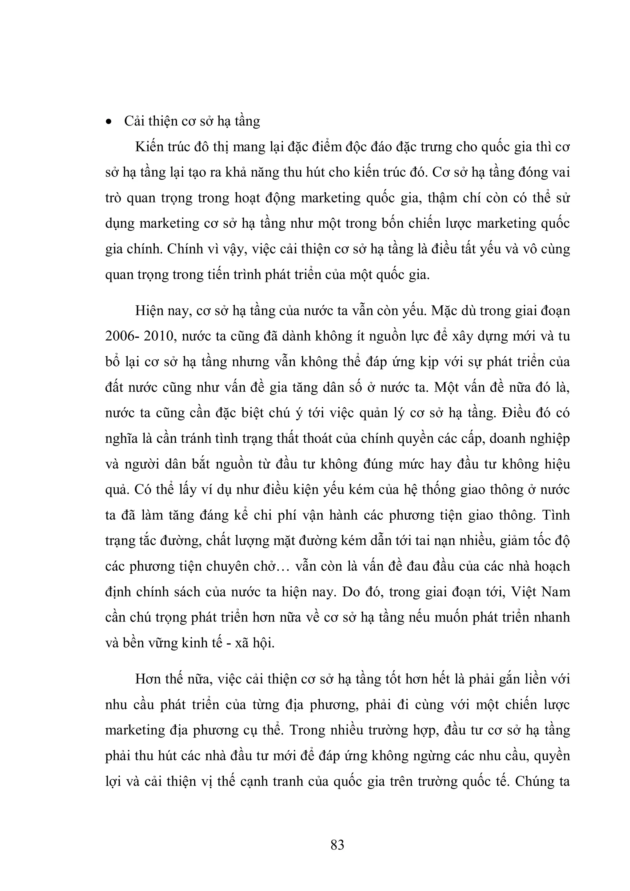 83
 Cải thiện cơ sở hạ tầng
Kiến trúc đô thị mang lại đặc điểm độc đáo đặc trưng cho quốc gia thì cơ
sở hạ tầng lại tạo ra khả năng thu hút cho kiến trúc đó. Cơ sở hạ tầng đóng vai
trò quan trọng trong hoạt động marketing quốc gia, thậm chí còn có thể sử
dụng marketing cơ sở hạ tầng như một trong bốn chiến lược marketing quốc
gia chính. Chính vì vậy, việc cải thiện cơ sở hạ tầng là điều tất yếu và vô cùng
quan trọng trong tiến trình phát triển của một quốc gia.
Hiện nay, cơ sở hạ tầng của nước ta vẫn còn yếu. Mặc dù trong giai đoạn
2006- 2010, nước ta cũng đã dành không ít nguồn lực để xây dựng mới và tu
bổ lại cơ sở hạ tầng nhưng vẫn không thể đáp ứng kịp với sự phát triển của
đất nước cũng như vấn đề gia tăng dân số ở nước ta. Một vấn đề nữa đó là,
nước ta cũng cần đặc biệt chú ý tới việc quản lý cơ sở hạ tầng. Điều đó có
nghĩa là cần tránh tình trạng thất thoát của chính quyền các cấp, doanh nghiệp
và người dân bắt nguồn từ đầu tư không đúng mức hay đầu tư không hiệu
quả. Có thể lấy ví dụ như điều kiện yếu kém của hệ thống giao thông ở nước
ta đã làm tăng đáng kể chi phí vận hành các phương tiện giao thông. Tình
trạng tắc đường, chất lượng mặt đường kém dẫn tới tai nạn nhiều, giảm tốc độ
các phương tiện chuyên chở… vẫn còn là vấn đề đau đầu của các nhà hoạch
định chính sách của nước ta hiện nay. Do đó, trong giai đoạn tới, Việt Nam
cần chú trọng phát triển hơn nữa về cơ sở hạ tầng nếu muốn phát triển nhanh
và bền vững kinh tế - xã hội.
Hơn thế nữa, việc cải thiện cơ sở hạ tầng tốt hơn hết là phải gắn liền với
nhu cầu phát triển của từng địa phương, phải đi cùng với một chiến lược
marketing địa phương cụ thể. Trong nhiều trường hợp, đầu tư cơ sở hạ tầng
phải thu hút các nhà đầu tư mới để đáp ứng không ngừng các nhu cầu, quyền
lợi và cải thiện vị thế cạnh tranh của quốc gia trên trường quốc tế. Chúng ta
 