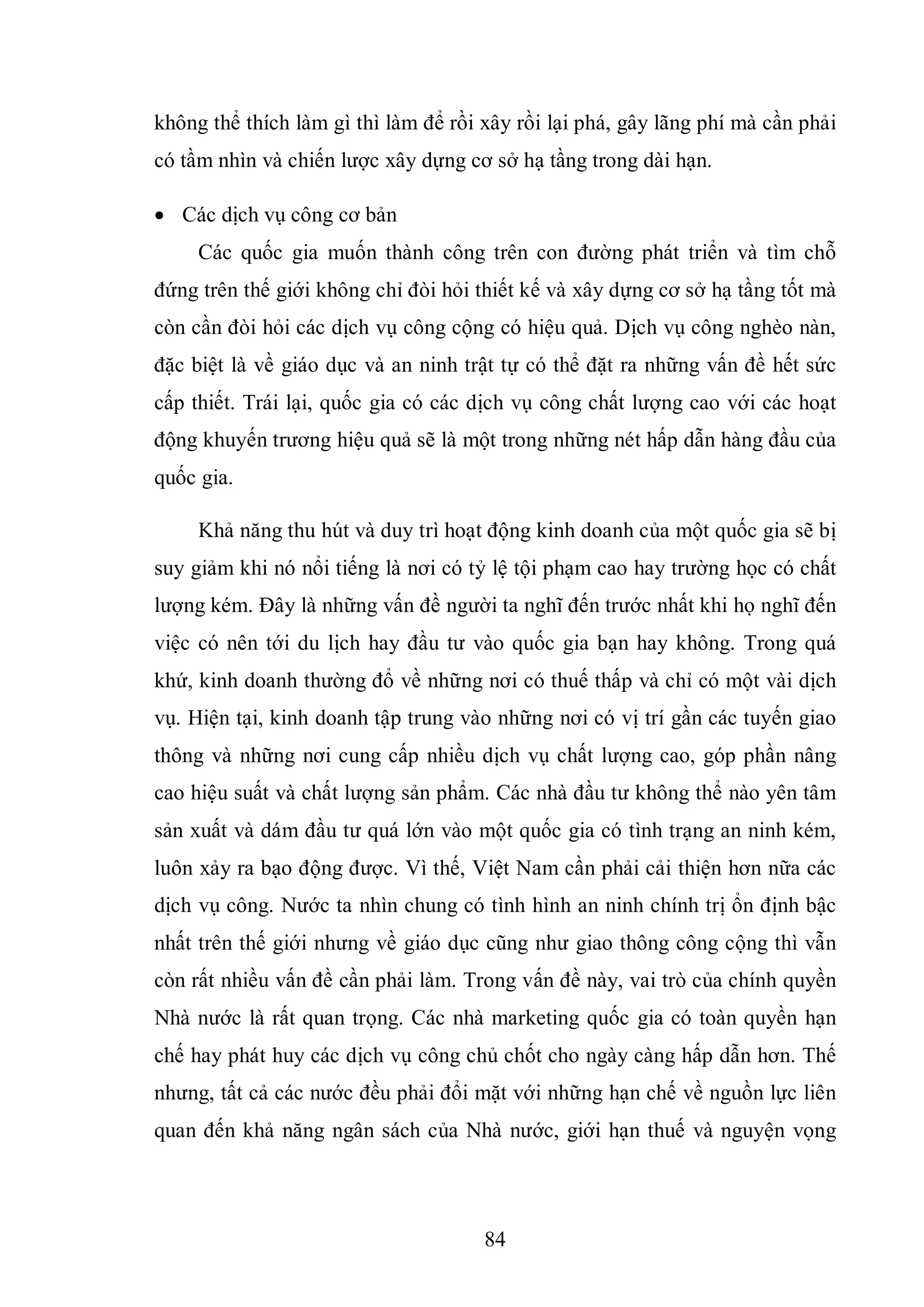 84
không thể thích làm gì thì làm để rồi xây rồi lại phá, gây lãng phí mà cần phải
có tầm nhìn và chiến lược xây dựng cơ sở hạ tầng trong dài hạn.
 Các dịch vụ công cơ bản
Các quốc gia muốn thành công trên con đường phát triển và tìm chỗ
đứng trên thế giới không chỉ đòi hỏi thiết kế và xây dựng cơ sở hạ tầng tốt mà
còn cần đòi hỏi các dịch vụ công cộng có hiệu quả. Dịch vụ công nghèo nàn,
đặc biệt là về giáo dục và an ninh trật tự có thể đặt ra những vấn đề hết sức
cấp thiết. Trái lại, quốc gia có các dịch vụ công chất lượng cao với các hoạt
động khuyến trương hiệu quả sẽ là một trong những nét hấp dẫn hàng đầu của
quốc gia.
Khả năng thu hút và duy trì hoạt động kinh doanh của một quốc gia sẽ bị
suy giảm khi nó nổi tiếng là nơi có tỷ lệ tội phạm cao hay trường học có chất
lượng kém. Đây là những vấn đề người ta nghĩ đến trước nhất khi họ nghĩ đến
việc có nên tới du lịch hay đầu tư vào quốc gia bạn hay không. Trong quá
khứ, kinh doanh thường đổ về những nơi có thuế thấp và chỉ có một vài dịch
vụ. Hiện tại, kinh doanh tập trung vào những nơi có vị trí gần các tuyến giao
thông và những nơi cung cấp nhiều dịch vụ chất lượng cao, góp phần nâng
cao hiệu suất và chất lượng sản phẩm. Các nhà đầu tư không thể nào yên tâm
sản xuất và dám đầu tư quá lớn vào một quốc gia có tình trạng an ninh kém,
luôn xảy ra bạo động được. Vì thế, Việt Nam cần phải cải thiện hơn nữa các
dịch vụ công. Nước ta nhìn chung có tình hình an ninh chính trị ổn định bậc
nhất trên thế giới nhưng về giáo dục cũng như giao thông công cộng thì vẫn
còn rất nhiều vấn đề cần phải làm. Trong vấn đề này, vai trò của chính quyền
Nhà nước là rất quan trọng. Các nhà marketing quốc gia có toàn quyền hạn
chế hay phát huy các dịch vụ công chủ chốt cho ngày càng hấp dẫn hơn. Thế
nhưng, tất cả các nước đều phải đổi mặt với những hạn chế về nguồn lực liên
quan đến khả năng ngân sách của Nhà nước, giới hạn thuế và nguyện vọng
 