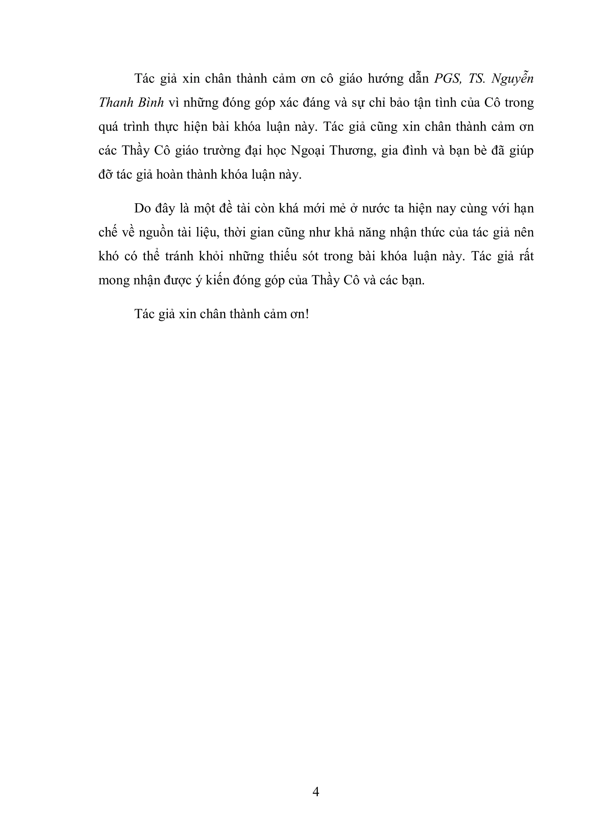 4
Tác giả xin chân thành cảm ơn cô giáo hướng dẫn PGS, TS. Nguyễn
Thanh Bình vì những đóng góp xác đáng và sự chỉ bảo tận tình của Cô trong
quá trình thực hiện bài khóa luận này. Tác giả cũng xin chân thành cảm ơn
các Thầy Cô giáo trường đại học Ngoại Thương, gia đình và bạn bè đã giúp
đỡ tác giả hoàn thành khóa luận này.
Do đây là một đề tài còn khá mới mẻ ở nước ta hiện nay cùng với hạn
chế về nguồn tài liệu, thời gian cũng như khả năng nhận thức của tác giả nên
khó có thể tránh khỏi những thiếu sót trong bài khóa luận này. Tác giả rất
mong nhận được ý kiến đóng góp của Thầy Cô và các bạn.
Tác giả xin chân thành cảm ơn!
 