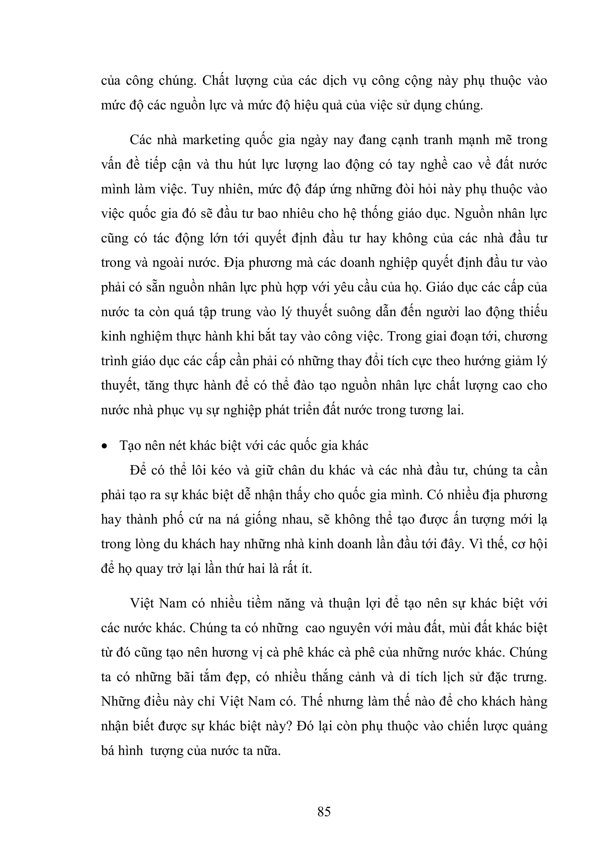 85
của công chúng. Chất lượng của các dịch vụ công cộng này phụ thuộc vào
mức độ các nguồn lực và mức độ hiệu quả của việc sử dụng chúng.
Các nhà marketing quốc gia ngày nay đang cạnh tranh mạnh mẽ trong
vấn đề tiếp cận và thu hút lực lượng lao động có tay nghề cao về đất nước
mình làm việc. Tuy nhiên, mức độ đáp ứng những đòi hỏi này phụ thuộc vào
việc quốc gia đó sẽ đầu tư bao nhiêu cho hệ thống giáo dục. Nguồn nhân lực
cũng có tác động lớn tới quyết định đầu tư hay không của các nhà đầu tư
trong và ngoài nước. Địa phương mà các doanh nghiệp quyết định đầu tư vào
phải có sẵn nguồn nhân lực phù hợp với yêu cầu của họ. Giáo dục các cấp của
nước ta còn quá tập trung vào lý thuyết suông dẫn đến người lao động thiếu
kinh nghiệm thực hành khi bắt tay vào công việc. Trong giai đoạn tới, chương
trình giáo dục các cấp cần phải có những thay đổi tích cực theo hướng giảm lý
thuyết, tăng thực hành để có thể đào tạo nguồn nhân lực chất lượng cao cho
nước nhà phục vụ sự nghiệp phát triển đất nước trong tương lai.
 Tạo nên nét khác biệt với các quốc gia khác
Để có thể lôi kéo và giữ chân du khác và các nhà đầu tư, chúng ta cần
phải tạo ra sự khác biệt dễ nhận thấy cho quốc gia mình. Có nhiều địa phương
hay thành phố cứ na ná giống nhau, sẽ không thể tạo được ấn tượng mới lạ
trong lòng du khách hay những nhà kinh doanh lần đầu tới đây. Vì thế, cơ hội
để họ quay trở lại lần thứ hai là rất ít.
Việt Nam có nhiều tiềm năng và thuận lợi để tạo nên sự khác biệt với
các nước khác. Chúng ta có những cao nguyên với màu đất, mùi đất khác biệt
từ đó cũng tạo nên hương vị cà phê khác cà phê của những nước khác. Chúng
ta có những bãi tắm đẹp, có nhiều thắng cảnh và di tích lịch sử đặc trưng.
Những điều này chỉ Việt Nam có. Thế nhưng làm thế nào để cho khách hàng
nhận biết được sự khác biệt này? Đó lại còn phụ thuộc vào chiến lược quảng
bá hình tượng của nước ta nữa.
 