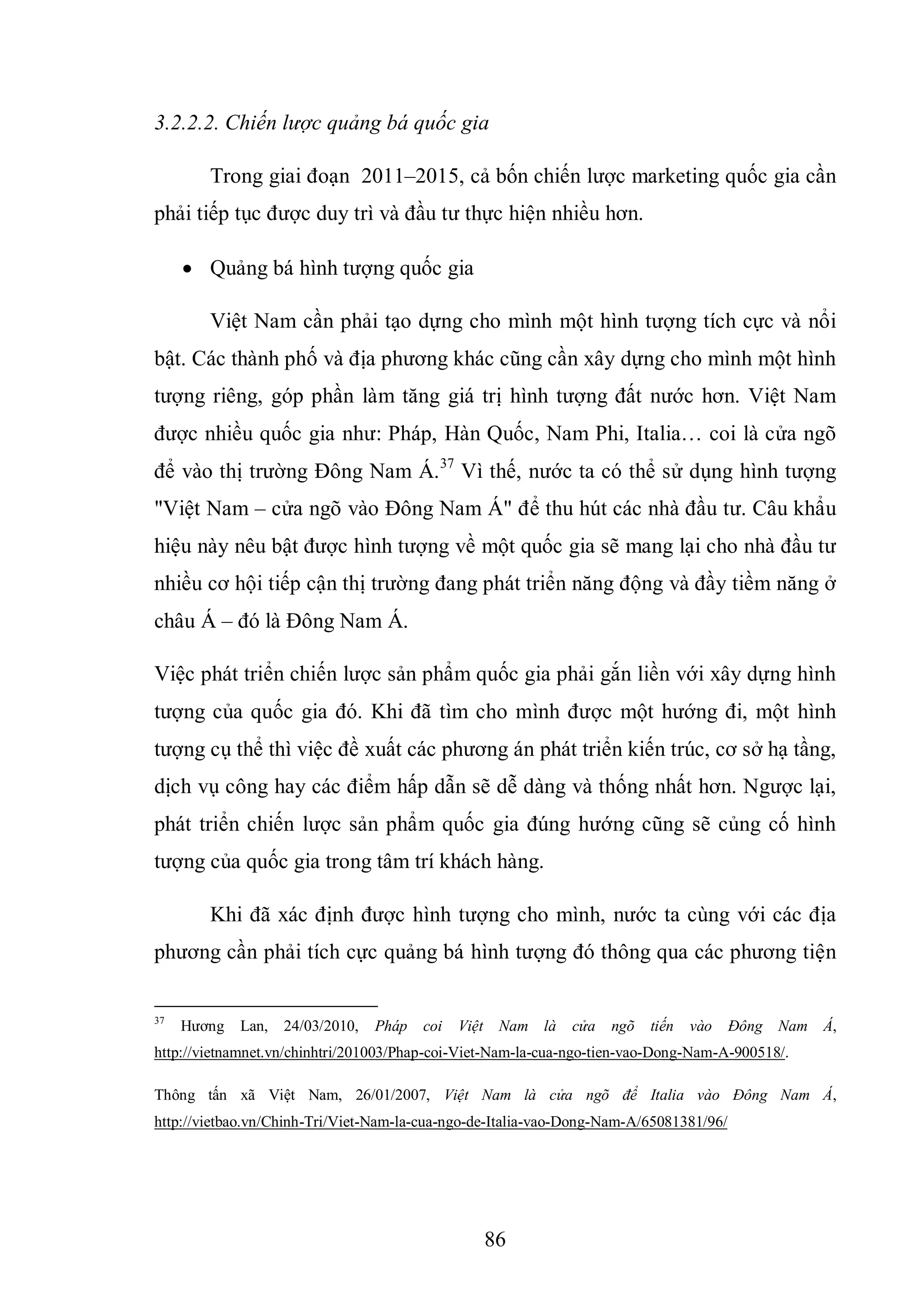 86
3.2.2.2. Chiến lược quảng bá quốc gia
Trong giai đoạn 2011–2015, cả bốn chiến lược marketing quốc gia cần
phải tiếp tục được duy trì và đầu tư thực hiện nhiều hơn.
 Quảng bá hình tượng quốc gia
Việt Nam cần phải tạo dựng cho mình một hình tượng tích cực và nổi
bật. Các thành phố và địa phương khác cũng cần xây dựng cho mình một hình
tượng riêng, góp phần làm tăng giá trị hình tượng đất nước hơn. Việt Nam
được nhiều quốc gia như: Pháp, Hàn Quốc, Nam Phi, Italia… coi là cửa ngõ
để vào thị trường Đông Nam Á.37
Vì thế, nước ta có thể sử dụng hình tượng
"Việt Nam – cửa ngõ vào Đông Nam Á" để thu hút các nhà đầu tư. Câu khẩu
hiệu này nêu bật được hình tượng về một quốc gia sẽ mang lại cho nhà đầu tư
nhiều cơ hội tiếp cận thị trường đang phát triển năng động và đầy tiềm năng ở
châu Á – đó là Đông Nam Á.
Việc phát triển chiến lược sản phẩm quốc gia phải gắn liền với xây dựng hình
tượng của quốc gia đó. Khi đã tìm cho mình được một hướng đi, một hình
tượng cụ thể thì việc đề xuất các phương án phát triển kiến trúc, cơ sở hạ tầng,
dịch vụ công hay các điểm hấp dẫn sẽ dễ dàng và thống nhất hơn. Ngược lại,
phát triển chiến lược sản phẩm quốc gia đúng hướng cũng sẽ củng cố hình
tượng của quốc gia trong tâm trí khách hàng.
Khi đã xác định được hình tượng cho mình, nước ta cùng với các địa
phương cần phải tích cực quảng bá hình tượng đó thông qua các phương tiện
37
Hương Lan, 24/03/2010, Pháp coi Việt Nam là cửa ngõ tiến vào Đông Nam Á,
http://vietnamnet.vn/chinhtri/201003/Phap-coi-Viet-Nam-la-cua-ngo-tien-vao-Dong-Nam-A-900518/.
Thông tấn xã Việt Nam, 26/01/2007, Việt Nam là cửa ngõ để Italia vào Đông Nam Á,
http://vietbao.vn/Chinh-Tri/Viet-Nam-la-cua-ngo-de-Italia-vao-Dong-Nam-A/65081381/96/
 