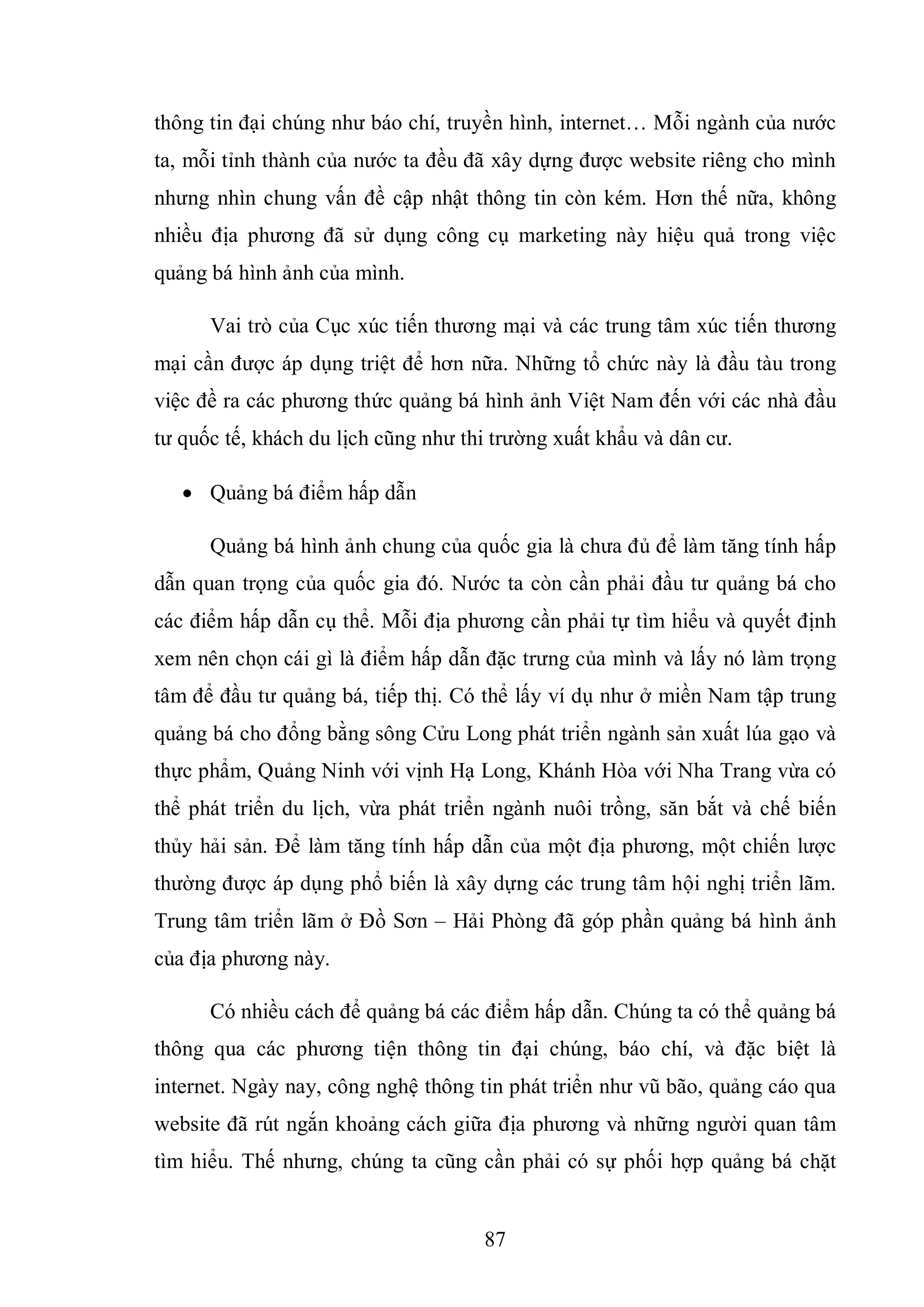 87
thông tin đại chúng như báo chí, truyền hình, internet… Mỗi ngành của nước
ta, mỗi tỉnh thành của nước ta đều đã xây dựng được website riêng cho mình
nhưng nhìn chung vấn đề cập nhật thông tin còn kém. Hơn thế nữa, không
nhiều địa phương đã sử dụng công cụ marketing này hiệu quả trong việc
quảng bá hình ảnh của mình.
Vai trò của Cục xúc tiến thương mại và các trung tâm xúc tiến thương
mại cần được áp dụng triệt để hơn nữa. Những tổ chức này là đầu tàu trong
việc đề ra các phương thức quảng bá hình ảnh Việt Nam đến với các nhà đầu
tư quốc tế, khách du lịch cũng như thi trường xuất khẩu và dân cư.
 Quảng bá điểm hấp dẫn
Quảng bá hình ảnh chung của quốc gia là chưa đủ để làm tăng tính hấp
dẫn quan trọng của quốc gia đó. Nước ta còn cần phải đầu tư quảng bá cho
các điểm hấp dẫn cụ thể. Mỗi địa phương cần phải tự tìm hiểu và quyết định
xem nên chọn cái gì là điểm hấp dẫn đặc trưng của mình và lấy nó làm trọng
tâm để đầu tư quảng bá, tiếp thị. Có thể lấy ví dụ như ở miền Nam tập trung
quảng bá cho đổng bằng sông Cửu Long phát triển ngành sản xuất lúa gạo và
thực phẩm, Quảng Ninh với vịnh Hạ Long, Khánh Hòa với Nha Trang vừa có
thể phát triển du lịch, vừa phát triển ngành nuôi trồng, săn bắt và chế biến
thủy hải sản. Để làm tăng tính hấp dẫn của một địa phương, một chiến lược
thường được áp dụng phổ biến là xây dựng các trung tâm hội nghị triển lãm.
Trung tâm triển lãm ở Đồ Sơn – Hải Phòng đã góp phần quảng bá hình ảnh
của địa phương này.
Có nhiều cách để quảng bá các điểm hấp dẫn. Chúng ta có thể quảng bá
thông qua các phương tiện thông tin đại chúng, báo chí, và đặc biệt là
internet. Ngày nay, công nghệ thông tin phát triển như vũ bão, quảng cáo qua
website đã rút ngắn khoảng cách giữa địa phương và những người quan tâm
tìm hiểu. Thế nhưng, chúng ta cũng cần phải có sự phối hợp quảng bá chặt
 