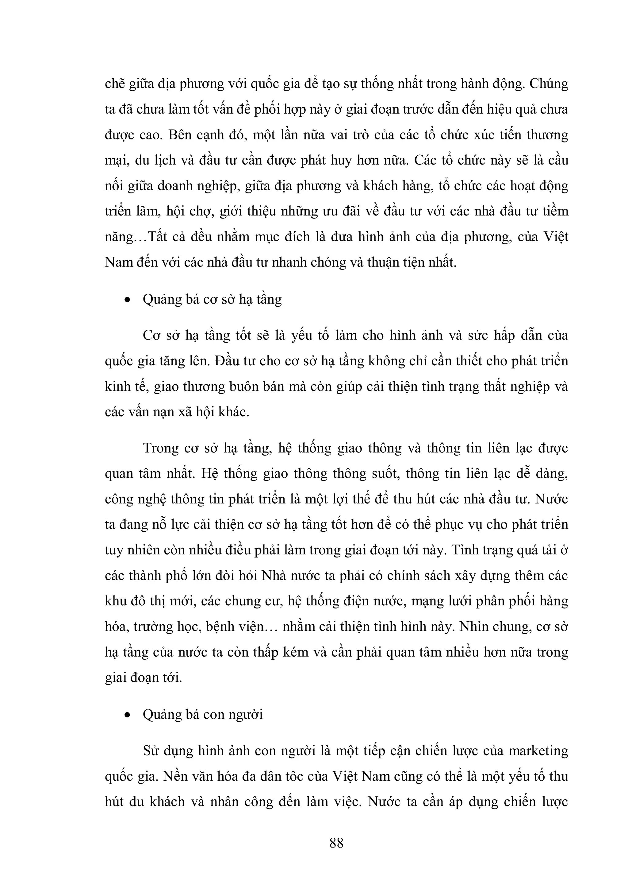 88
chẽ giữa địa phương với quốc gia để tạo sự thống nhất trong hành động. Chúng
ta đã chưa làm tốt vấn đề phối hợp này ở giai đoạn trước dẫn đến hiệu quả chưa
được cao. Bên cạnh đó, một lần nữa vai trò của các tổ chức xúc tiến thương
mại, du lịch và đầu tư cần được phát huy hơn nữa. Các tổ chức này sẽ là cầu
nối giữa doanh nghiệp, giữa địa phương và khách hàng, tổ chức các hoạt động
triển lãm, hội chợ, giới thiệu những ưu đãi về đầu tư với các nhà đầu tư tiềm
năng…Tất cả đều nhằm mục đích là đưa hình ảnh của địa phương, của Việt
Nam đến với các nhà đầu tư nhanh chóng và thuận tiện nhất.
 Quảng bá cơ sở hạ tầng
Cơ sở hạ tầng tốt sẽ là yếu tố làm cho hình ảnh và sức hấp dẫn của
quốc gia tăng lên. Đầu tư cho cơ sở hạ tầng không chỉ cần thiết cho phát triển
kinh tế, giao thương buôn bán mà còn giúp cải thiện tình trạng thất nghiệp và
các vấn nạn xã hội khác.
Trong cơ sở hạ tầng, hệ thống giao thông và thông tin liên lạc được
quan tâm nhất. Hệ thống giao thông thông suốt, thông tin liên lạc dễ dàng,
công nghệ thông tin phát triển là một lợi thế để thu hút các nhà đầu tư. Nước
ta đang nỗ lực cải thiện cơ sở hạ tầng tốt hơn để có thể phục vụ cho phát triển
tuy nhiên còn nhiều điều phải làm trong giai đoạn tới này. Tình trạng quá tải ở
các thành phố lớn đòi hỏi Nhà nước ta phải có chính sách xây dựng thêm các
khu đô thị mới, các chung cư, hệ thống điện nước, mạng lưới phân phối hàng
hóa, trường học, bệnh viện… nhằm cải thiện tình hình này. Nhìn chung, cơ sở
hạ tầng của nước ta còn thấp kém và cần phải quan tâm nhiều hơn nữa trong
giai đoạn tới.
 Quảng bá con người
Sử dụng hình ảnh con người là một tiếp cận chiến lược của marketing
quốc gia. Nền văn hóa đa dân tôc của Việt Nam cũng có thể là một yếu tố thu
hút du khách và nhân công đến làm việc. Nước ta cần áp dụng chiến lược
 