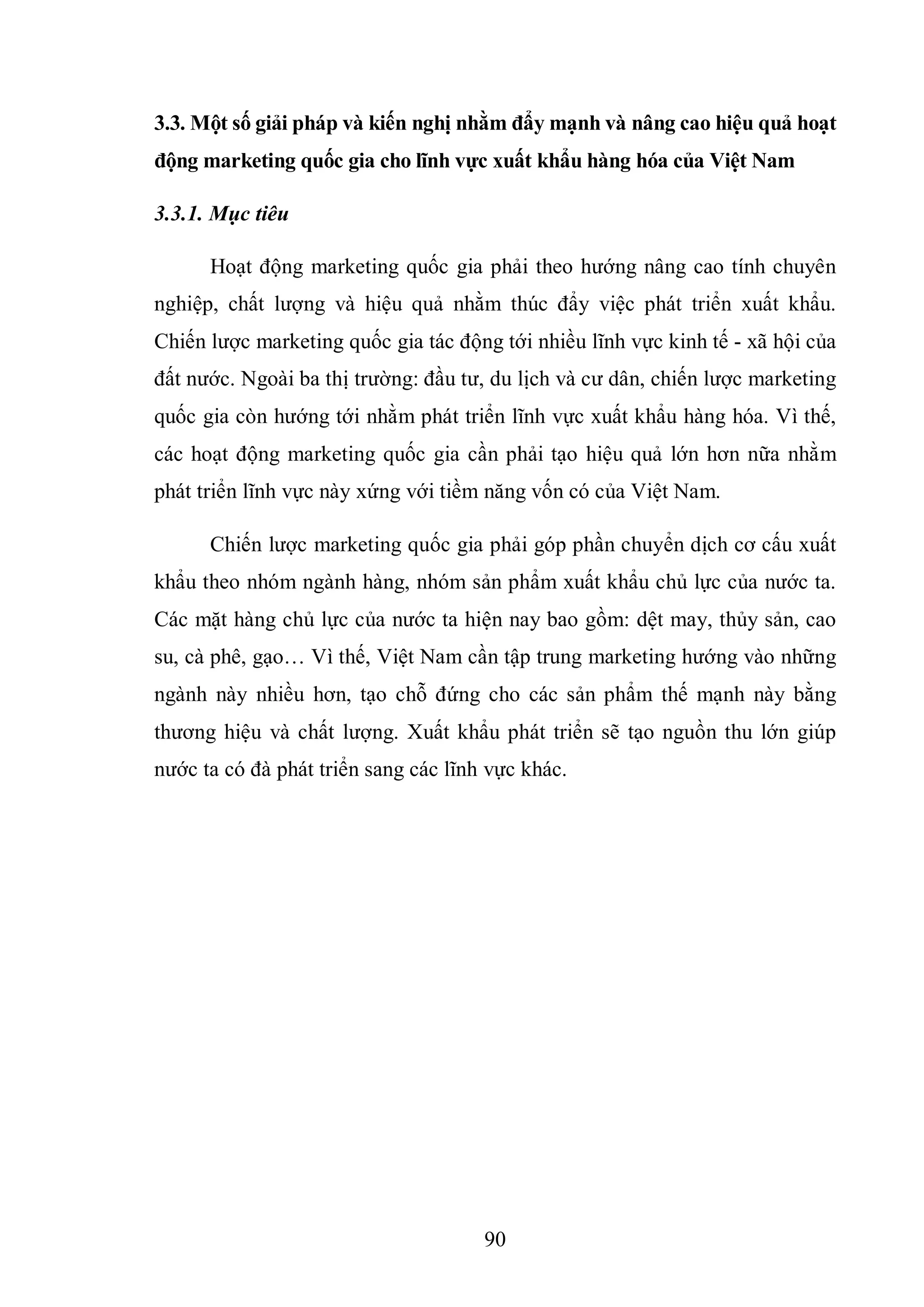 90
3.3. Một số giải pháp và kiến nghị nhằm đẩy mạnh và nâng cao hiệu quả hoạt
động marketing quốc gia cho lĩnh vực xuất khẩu hàng hóa của Việt Nam
3.3.1. Mục tiêu
Hoạt động marketing quốc gia phải theo hướng nâng cao tính chuyên
nghiệp, chất lượng và hiệu quả nhằm thúc đẩy việc phát triển xuất khẩu.
Chiến lược marketing quốc gia tác động tới nhiều lĩnh vực kinh tế - xã hội của
đất nước. Ngoài ba thị trường: đầu tư, du lịch và cư dân, chiến lược marketing
quốc gia còn hướng tới nhằm phát triển lĩnh vực xuất khẩu hàng hóa. Vì thế,
các hoạt động marketing quốc gia cần phải tạo hiệu quả lớn hơn nữa nhằm
phát triển lĩnh vực này xứng với tiềm năng vốn có của Việt Nam.
Chiến lược marketing quốc gia phải góp phần chuyển dịch cơ cấu xuất
khẩu theo nhóm ngành hàng, nhóm sản phẩm xuất khẩu chủ lực của nước ta.
Các mặt hàng chủ lực của nước ta hiện nay bao gồm: dệt may, thủy sản, cao
su, cà phê, gạo… Vì thế, Việt Nam cần tập trung marketing hướng vào những
ngành này nhiều hơn, tạo chỗ đứng cho các sản phẩm thế mạnh này bằng
thương hiệu và chất lượng. Xuất khẩu phát triển sẽ tạo nguồn thu lớn giúp
nước ta có đà phát triển sang các lĩnh vực khác.
 