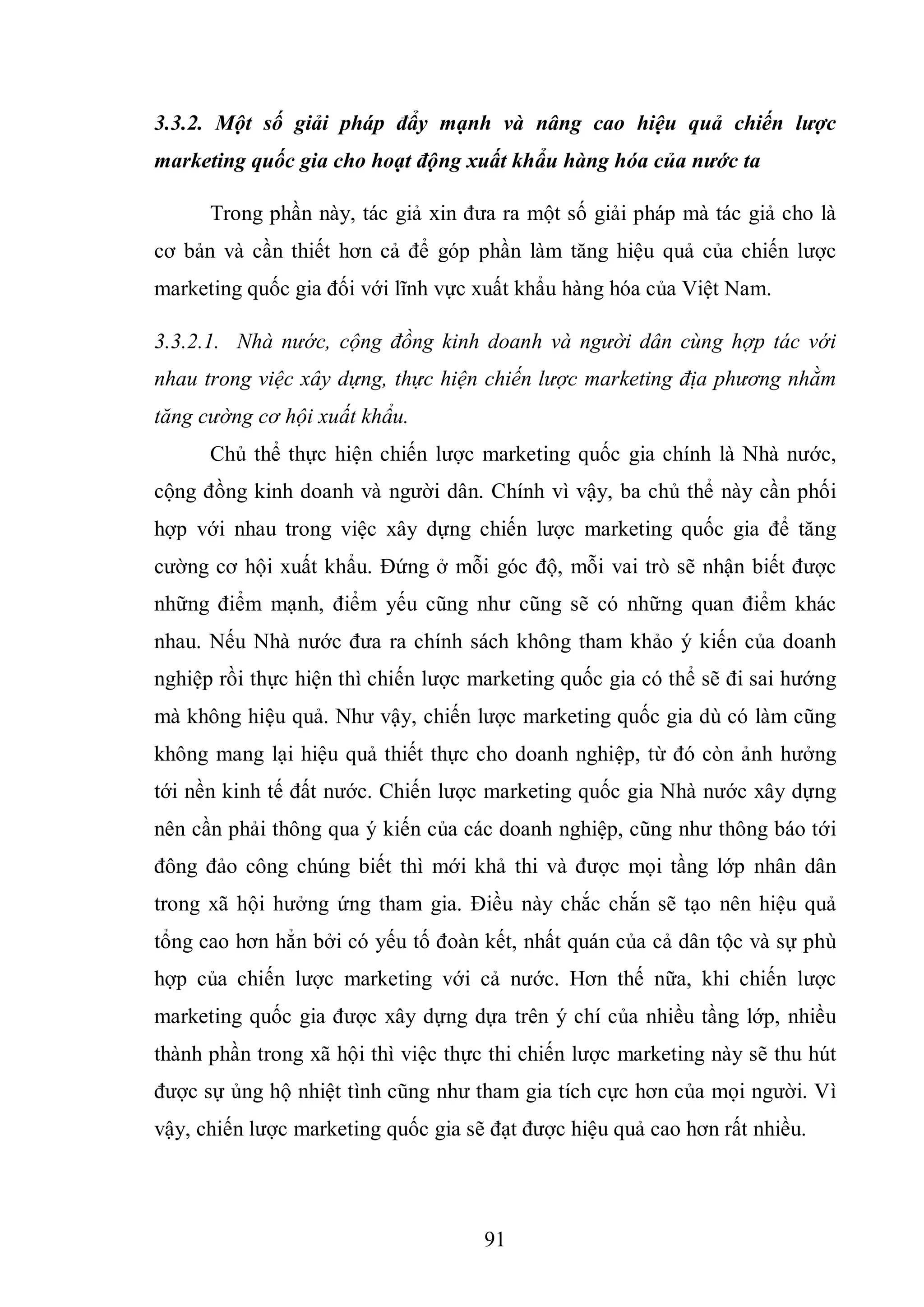 91
3.3.2. Một số giải pháp đẩy mạnh và nâng cao hiệu quả chiến lược
marketing quốc gia cho hoạt động xuất khẩu hàng hóa của nước ta
Trong phần này, tác giả xin đưa ra một số giải pháp mà tác giả cho là
cơ bản và cần thiết hơn cả để góp phần làm tăng hiệu quả của chiến lược
marketing quốc gia đối với lĩnh vực xuất khẩu hàng hóa của Việt Nam.
3.3.2.1. Nhà nước, cộng đồng kinh doanh và người dân cùng hợp tác với
nhau trong việc xây dựng, thực hiện chiến lược marketing địa phương nhằm
tăng cường cơ hội xuất khẩu.
Chủ thể thực hiện chiến lược marketing quốc gia chính là Nhà nước,
cộng đồng kinh doanh và người dân. Chính vì vậy, ba chủ thể này cần phối
hợp với nhau trong việc xây dựng chiến lược marketing quốc gia để tăng
cường cơ hội xuất khẩu. Đứng ở mỗi góc độ, mỗi vai trò sẽ nhận biết được
những điểm mạnh, điểm yếu cũng như cũng sẽ có những quan điểm khác
nhau. Nếu Nhà nước đưa ra chính sách không tham khảo ý kiến của doanh
nghiệp rồi thực hiện thì chiến lược marketing quốc gia có thể sẽ đi sai hướng
mà không hiệu quả. Như vậy, chiến lược marketing quốc gia dù có làm cũng
không mang lại hiệu quả thiết thực cho doanh nghiệp, từ đó còn ảnh hưởng
tới nền kinh tế đất nước. Chiến lược marketing quốc gia Nhà nước xây dựng
nên cần phải thông qua ý kiến của các doanh nghiệp, cũng như thông báo tới
đông đảo công chúng biết thì mới khả thi và được mọi tầng lớp nhân dân
trong xã hội hưởng ứng tham gia. Điều này chắc chắn sẽ tạo nên hiệu quả
tổng cao hơn hẳn bởi có yếu tố đoàn kết, nhất quán của cả dân tộc và sự phù
hợp của chiến lược marketing với cả nước. Hơn thế nữa, khi chiến lược
marketing quốc gia được xây dựng dựa trên ý chí của nhiều tầng lớp, nhiều
thành phần trong xã hội thì việc thực thi chiến lược marketing này sẽ thu hút
được sự ủng hộ nhiệt tình cũng như tham gia tích cực hơn của mọi người. Vì
vậy, chiến lược marketing quốc gia sẽ đạt được hiệu quả cao hơn rất nhiều.
 