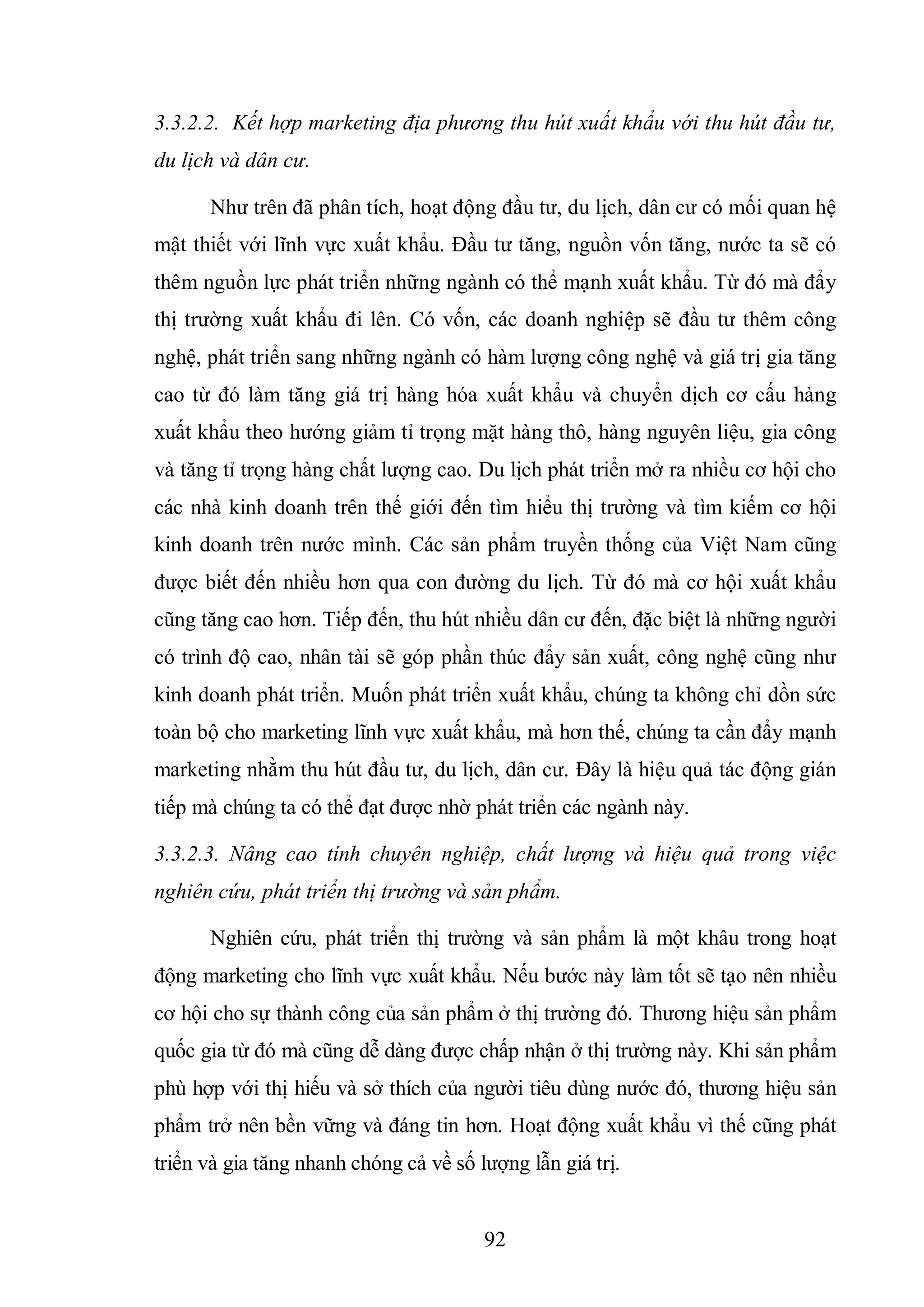 92
3.3.2.2. Kết hợp marketing địa phương thu hút xuất khẩu với thu hút đầu tư,
du lịch và dân cư.
Như trên đã phân tích, hoạt động đầu tư, du lịch, dân cư có mối quan hệ
mật thiết với lĩnh vực xuất khẩu. Đầu tư tăng, nguồn vốn tăng, nước ta sẽ có
thêm nguồn lực phát triển những ngành có thể mạnh xuất khẩu. Từ đó mà đẩy
thị trường xuất khẩu đi lên. Có vốn, các doanh nghiệp sẽ đầu tư thêm công
nghệ, phát triển sang những ngành có hàm lượng công nghệ và giá trị gia tăng
cao từ đó làm tăng giá trị hàng hóa xuất khẩu và chuyển dịch cơ cấu hàng
xuất khẩu theo hướng giảm tỉ trọng mặt hàng thô, hàng nguyên liệu, gia công
và tăng tỉ trọng hàng chất lượng cao. Du lịch phát triển mở ra nhiều cơ hội cho
các nhà kinh doanh trên thế giới đến tìm hiểu thị trường và tìm kiếm cơ hội
kinh doanh trên nước mình. Các sản phẩm truyền thống của Việt Nam cũng
được biết đến nhiều hơn qua con đường du lịch. Từ đó mà cơ hội xuất khẩu
cũng tăng cao hơn. Tiếp đến, thu hút nhiều dân cư đến, đặc biệt là những người
có trình độ cao, nhân tài sẽ góp phần thúc đẩy sản xuất, công nghệ cũng như
kinh doanh phát triển. Muốn phát triển xuất khẩu, chúng ta không chỉ dồn sức
toàn bộ cho marketing lĩnh vực xuất khẩu, mà hơn thế, chúng ta cần đẩy mạnh
marketing nhằm thu hút đầu tư, du lịch, dân cư. Đây là hiệu quả tác động gián
tiếp mà chúng ta có thể đạt được nhờ phát triển các ngành này.
3.3.2.3. Nâng cao tính chuyên nghiệp, chất lượng và hiệu quả trong việc
nghiên cứu, phát triển thị trường và sản phẩm.
Nghiên cứu, phát triển thị trường và sản phẩm là một khâu trong hoạt
động marketing cho lĩnh vực xuất khẩu. Nếu bước này làm tốt sẽ tạo nên nhiều
cơ hội cho sự thành công của sản phẩm ở thị trường đó. Thương hiệu sản phẩm
quốc gia từ đó mà cũng dễ dàng được chấp nhận ở thị trường này. Khi sản phẩm
phù hợp với thị hiếu và sở thích của người tiêu dùng nước đó, thương hiệu sản
phẩm trở nên bền vững và đáng tin hơn. Hoạt động xuất khẩu vì thế cũng phát
triển và gia tăng nhanh chóng cả về số lượng lẫn giá trị.
 