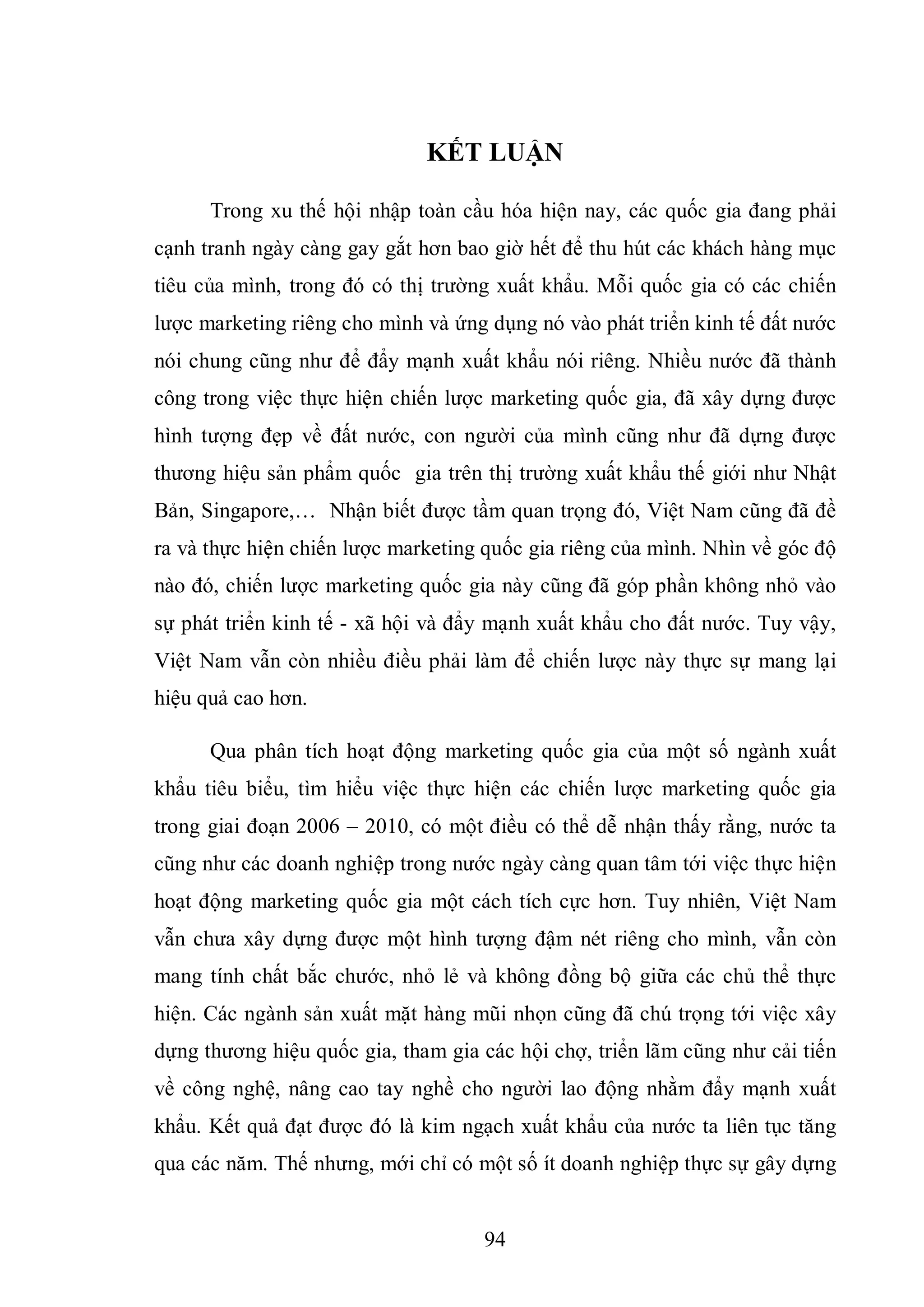 94
KẾT LUẬN
Trong xu thế hội nhập toàn cầu hóa hiện nay, các quốc gia đang phải
cạnh tranh ngày càng gay gắt hơn bao giờ hết để thu hút các khách hàng mục
tiêu của mình, trong đó có thị trường xuất khẩu. Mỗi quốc gia có các chiến
lược marketing riêng cho mình và ứng dụng nó vào phát triển kinh tế đất nước
nói chung cũng như để đẩy mạnh xuất khẩu nói riêng. Nhiều nước đã thành
công trong việc thực hiện chiến lược marketing quốc gia, đã xây dựng được
hình tượng đẹp về đất nước, con người của mình cũng như đã dựng được
thương hiệu sản phẩm quốc gia trên thị trường xuất khẩu thế giới như Nhật
Bản, Singapore,… Nhận biết được tầm quan trọng đó, Việt Nam cũng đã đề
ra và thực hiện chiến lược marketing quốc gia riêng của mình. Nhìn về góc độ
nào đó, chiến lược marketing quốc gia này cũng đã góp phần không nhỏ vào
sự phát triển kinh tế - xã hội và đẩy mạnh xuất khẩu cho đất nước. Tuy vậy,
Việt Nam vẫn còn nhiều điều phải làm để chiến lược này thực sự mang lại
hiệu quả cao hơn.
Qua phân tích hoạt động marketing quốc gia của một số ngành xuất
khẩu tiêu biểu, tìm hiểu việc thực hiện các chiến lược marketing quốc gia
trong giai đoạn 2006 – 2010, có một điều có thể dễ nhận thấy rằng, nước ta
cũng như các doanh nghiệp trong nước ngày càng quan tâm tới việc thực hiện
hoạt động marketing quốc gia một cách tích cực hơn. Tuy nhiên, Việt Nam
vẫn chưa xây dựng được một hình tượng đậm nét riêng cho mình, vẫn còn
mang tính chất bắc chước, nhỏ lẻ và không đồng bộ giữa các chủ thể thực
hiện. Các ngành sản xuất mặt hàng mũi nhọn cũng đã chú trọng tới việc xây
dựng thương hiệu quốc gia, tham gia các hội chợ, triển lãm cũng như cải tiến
về công nghệ, nâng cao tay nghề cho người lao động nhằm đẩy mạnh xuất
khẩu. Kết quả đạt được đó là kim ngạch xuất khẩu của nước ta liên tục tăng
qua các năm. Thế nhưng, mới chỉ có một số ít doanh nghiệp thực sự gây dựng
 