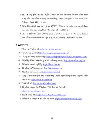 93
11.GS. TS. Nguyễn Thanh Tuyền (2006), Sở hữu tư nhân và kinh tế tư nhân
trong nền kinh tế thị trường định hướng xã hội chủ nghĩa ở Việt Nam, Nxb
Chính trị Quốc Gia, Hà Nội.
12.Viện thông tin khoa học xã hội (2003), Kinh tế tư nhân trong giai đoạn
toàn cầu hóa hiện nay, Nxb Khoa học xã hội, Hà Nội.
13.GS. TS. Hồ Văn Vĩnh (2003), Kinh tế tư nhân và quản lý nhà nước đối với
kinh tế tư nhân ở nước ta hiện nay, Nxb Chính trị Quốc Gia, Hà Nội.
2. WEBSITE
1. Tổng cục Thống Kê: http://www.gso.gov.vn/
2. Tạp chí Cộng sản: http://www.tapchicongsan.org.vn/
3. Thông tin pháp luật dân sự: http://thongtinphapluatdansu.wordpress.com/
4. Viện Nghiên cứu Quản lý Kinh tế Trung ương: http://www.ciem.org.vn/
5. Diễn đàn doanh nghiệp: http://dddn.com.vn
6. Báo điện tử Vietnamnet: http://vietnamnet.vn
7. Báo điện tử vnexpress: http://vnexpress.net
8. Công ty trách nhiệm hữu hạn chứng khoán ngân hàng đầu tư và phát triển
Việt Nam: http://www.bsc.com.vn/
9. Tin Kinh tế: http://www.tinkinhte.com/
10.Báo điện tử của Bộ Văn hóa, Thể thao và Du lịch:
http://www.toquoc.gov.vn/
11.Doanh nhân 360: http://www.doanhnhan360.com/
12.Diễn đàn Cao học Kinh tế Việt Nam: http://www.caohockinhte.info/
 