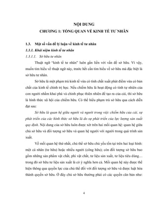 4
NỘI DUNG
CHƢƠNG 1: TỔNG QUAN VỀ KINH TẾ TƢ NHÂN
1.3. Một số vấn đề lý luận về kinh tế tƣ nhân
1.3.1. Khái niệm kinh tế tư nhân
1.3.1.1. Sở hữu tư nhân
Thuật ngữ “kinh tế tư nhân” luôn gắn liền với vấn đề sở hữu. Vì vậy,
muốn tìm hiểu về thuật ngữ này, trước hết cần tìm hiểu về sở hữu mà đặc biệt là
sở hữu tư nhân.
Sở hữu là một phạm trù kinh tế vừa có tính chất xuất phát điểm vừa có bản
chất của kinh tế chính trị học. Nếu chiếm hữu là hoạt động có tính tự nhiên của
con người nhằm khai phá và chinh phục thiên nhiên để tạo ra của cải, thì sở hữu
là hình thức xã hội của chiếm hữu. Có thể hiểu phạm trù sở hữu qua cách diễn
đạt sau:
Sở hữu là quan hệ giữa người và người trong việc chiếm hữu của cải, sự
phát triển của các hình thức sở hữu là do sự phát triển của lực lượng sản xuất
quy định. Nội dung của sở hữu luôn được xét trên hai mối quan hệ: quan hệ giữa
chủ sở hữu và đối tượng sở hữu và quan hệ người với người trong quá trình sản
xuất.
Về mối quan hệ thứ nhất, chủ thể sở hữu chủ yếu tồn tại trên hai loại hình:
một cá nhân (tư hữu) hoặc nhiều người (công hữu); còn đối tượng sở hữu bao
gồm những sản phẩm vật chất, phi vật chất, tư liệu sản xuất, tư liệu tiêu dùng…
trong đó sở hữu tư liệu sản xuất là có ý nghĩa hơn cả. Mối quan hệ này được thể
hiện thông qua quyền lực của chủ thể đối với đối tượng sở hữu và được luật hóa
thành quyền sở hữu. Ở đây chủ sở hữu thường phải có các quyền căn bản như:
 