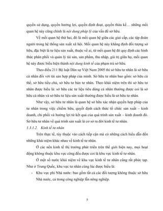 5
quyền sử dụng, quyền hưởng lợi, quyền định đoạt, quyền thừa kế… những mối
quan hệ này cũng chính là nội dung pháp lý của vấn đề sở hữu.
Về mối quan hệ thứ hai, đó là mối quan hệ giữa các giai cấp, các tập đoàn
người trong hệ thống sản xuất xã hội. Mối quan hệ này khẳng định đối tượng sở
hữu, đặc biệt là tư liệu sản xuất, thuộc về ai, từ mối quan hệ đó quy định các hình
thức phân phối và quản lý tài sản, sản phẩm, thu nhập, giá trị giữa họ, mối quan
hệ này được biểu hiện thành nội dung kinh tế của phạm trù sở hữu.
Theo điều 211 Bộ luật Dân sự Việt Nam 2005 thì sở hữu tư nhân là sở hữu
cá nhân đối với tài sản hợp pháp của mình. Sở hữu tư nhân bao gồm: sở hữu cá
thể, sở hữu tiểu chủ, sở hữu tư bản tư nhân. Theo khái niệm trên thì sở hữu tư
nhân được hiểu là: sở hữu các tư liệu tiêu dùng cá nhân thường được coi là sở
hữu cá nhân và sở hữu tư liệu sản xuất thường được hiểu là sở hữu tư nhân.
Như vậy, sở hữu tư nhân là quan hệ sở hữu xác nhận quyền hợp pháp của
tư nhân trong việc chiếm hữu, quyết định cách thức tổ chức sản xuất – kinh
doanh, chi phối và hưởng lợi từ kết quả của quá trình sản xuất – kinh doanh đó.
Sở hữu tư nhân về quá trình sản xuất là cơ sở ra đời kinh tế tư nhân.
1.3.1.2. Kinh tế tư nhân
Trên thực tế, tùy thuộc vào cách tiếp cận mà có những cách hiểu dẫn đến
những khái niệm khác nhau về kinh tế tư nhân.
Ở các nền kinh tế thị trường phát triển trên thế giới hiện nay, mọi hoạt
động không thuộc khu vực công đều được coi là khu vực kinh tế tư nhân.
Ở một số nước khái niệm về khu vực kinh tế tư nhân cũng rất phức tạp.
Như ở Trung Quốc, khu vực tư nhân cùng lúc được hiểu là:
- Khu vực phi Nhà nước: bao gồm tất cả các đối tượng không thuộc sở hữu
Nhà nước, cả trong công nghiệp lẫn nông nghiệp.
 