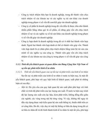 8
- Công ty trách nhiệm hữu hạn là doanh nghiệp, trong đó thành viên chịu
trách nhiệm về các khoản nợ và các nghĩa vụ tài sản khác của doanh
nghiệp trong phạm vi số vốn đã cam kết góp vào doanh nghiệp.
- Công ty cổ phần là doanh nghiệp trong đó vốn điều lệ được chia nhỏ thành
nhiều phần bằng nhau gọi là cổ phần, cổ đông góp vốn chỉ chịu trách
nhiệm về nợ và các nghĩa vụ về tài sản khác của doanh nghiệp trong phạm
vi số vốn đã góp vào doanh nghiệp.
- Công ty hợp danh là doanh nghiệp trong đó có ít nhất hai thành viên hợp
danh. Ngoài hai thành viên hợp danh có thể có thành viên góp vốn. Thành
viên hợp danh là cá nhân phải chịu trách nhiệm bằng toàn bộ tài sản của
mình về các nghĩa vụ của công ty. Thành viên góp vốn chỉ chịu trách
nhiệm về các khoản nợ của công ty trong phạm vi số vốn đã góp vào công
ty.
1.3.2. Tính tất yếu khách quan và quan điểm của Đảng Cộng Sản Việt Nam về
sự tồn tại, phát triển kinh tế tư nhân
1.3.2.1. Tính tất yếu khách quan của sự tồn tại và phát triển của kinh tế tư nhân
Sự tồn tại và phát triển của kinh tế tư nhân ở nước ta hiện nay, là một tất
yếu khách quan, phù hợp với quy luật kinh tế khách quan; xuất phát từ những
luận cứ sau đây:
- Một là: Do yêu cầu của quy luật quan hệ sản xuất phải phù hợp với tính
chất và trình độ phát triển của lực lượng sản xuất. Ở nước ta hiện nay trình
độ lực lượng sản xuất còn lạc hậu, kém phát triển, không đồng đều giữa
các ngành, các vùng trong nội bộ từng vùng. Vì vậy, không thể ngay từ
đầu xây dựng được một kiểu quan hệ sản xuất thống trị, thuần nhất trên cơ
sở công hữu. Do đó, việc duy trì một hệ thống sở hữu đa dạng trong đó có
sở hữu tư nhân để từ đó hình thành kinh tế tư nhân là một tất yếu, phù hợp
 