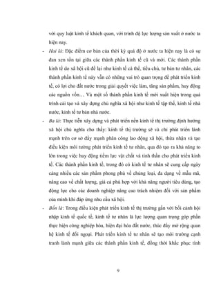 9
với quy luật kinh tế khách quan, với trình độ lực lượng sản xuất ở nước ta
hiện nay.
- Hai là: Đặc điểm cơ bản của thời kỳ quá độ ở nước ta hiện nay là có sự
đan xen tồn tại giữa các thành phần kinh tế cũ và mới. Các thành phần
kinh tế do xã hội cũ để lại như kinh tế cá thể, tiểu chủ, tư bản tư nhân, các
thành phần kinh tế này vẫn có những vai trò quan trọng để phát triển kinh
tế, có lợi cho đất nước trong giải quyết việc làm, tăng sản phẩm, huy động
các nguồn vốn… Và một số thành phần kinh tế mới xuất hiện trong quá
trình cải tạo và xây dựng chủ nghĩa xã hội như kinh tế tập thể, kinh tế nhà
nước, kinh tế tư bản nhà nước.
- Ba là: Thực tiễn xây dựng và phát triển nền kinh tế thị trường định hướng
xã hội chủ nghĩa cho thấy: kinh tế thị trường sẽ và chỉ phát triển lành
mạnh trên cơ sở đẩy mạnh phân công lao động xã hội, thừa nhận và tạo
điều kiện môi tường phát triển kinh tế tư nhân, qua đó tạo ra khả năng to
lớn trong việc huy động tiềm lực vật chất và tinh thần cho phát triển kinh
tế. Các thành phần kinh tế, trong đó có kinh tế tư nhân sẽ cung cấp ngày
càng nhiều các sản phẩm phong phú về chủng loại, đa dạng về mẫu mã,
nâng cao về chất lượng, giá cả phù hợp với khả năng người tiêu dùng, tạo
động lực cho các doanh nghiệp nâng cao trách nhiệm đối với sản phẩm
của mình khi đáp ứng nhu cầu xã hội.
- Bốn là: Trong điều kiện phát triển kinh tế thị trường gắn với bối cảnh hội
nhập kinh tế quốc tế, kinh tế tư nhân là lực lượng quan trọng góp phần
thực hiện công nghiệp hóa, hiện đại hóa đất nước, thúc đẩy mở rộng quan
hệ kinh tế đối ngoại. Phát triển kinh tế tư nhân sẽ tạo môi trường cạnh
tranh lành mạnh giữa các thành phần kinh tế, đồng thời khắc phục tình
 