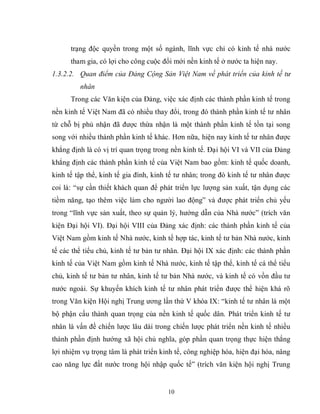 10
trạng độc quyền trong một số ngành, lĩnh vực chỉ có kinh tế nhà nước
tham gia, có lợi cho công cuộc đổi mới nền kinh tế ở nước ta hiện nay.
1.3.2.2. Quan điểm của Đảng Cộng Sản Việt Nam về phát triển của kinh tế tư
nhân
Trong các Văn kiện của Đảng, việc xác định các thành phần kinh tế trong
nền kinh tế Việt Nam đã có nhiều thay đổi, trong đó thành phần kinh tế tư nhân
từ chỗ bị phủ nhận đã được thừa nhận là một thành phần kinh tế tồn tại song
song với nhiều thành phần kinh tế khác. Hơn nữa, hiện nay kinh tế tư nhân được
khẳng định là có vị trí quan trọng trong nền kinh tế. Đại hội VI và VII của Đảng
khẳng định các thành phần kinh tế của Việt Nam bao gồm: kinh tế quốc doanh,
kinh tế tập thể, kinh tế gia đình, kinh tế tư nhân; trong đó kinh tế tư nhân được
coi là: “sự cần thiết khách quan để phát triển lực lượng sản xuất, tận dụng các
tiềm năng, tạo thêm việc làm cho người lao động” và được phát triển chủ yếu
trong “lĩnh vực sản xuất, theo sự quản lý, hướng dẫn của Nhà nước” (trích văn
kiện Đại hội VI). Đại hội VIII của Đảng xác định: các thành phần kinh tế của
Việt Nam gồm kinh tế Nhà nước, kinh tế hợp tác, kinh tế tư bản Nhà nước, kinh
tế các thể tiểu chủ, kinh tế tư bản tư nhân. Đại hội IX xác định: các thành phần
kinh tế của Việt Nam gồm kinh tế Nhà nước, kinh tế tập thể, kinh tế cá thể tiểu
chủ, kinh tế tư bản tư nhân, kinh tế tư bản Nhà nước, và kinh tế có vồn đầu tư
nước ngoài. Sự khuyến khích kinh tế tư nhân phát triển được thể hiện khá rõ
trong Văn kiện Hội nghị Trung ương lần thứ V khóa IX: “kinh tế tư nhân là một
bộ phận cấu thành quan trọng của nền kinh tế quốc dân. Phát triển kinh tế tư
nhân là vấn đề chiến lược lâu dài trong chiến lược phát triển nền kinh tế nhiều
thành phần định hướng xã hội chủ nghĩa, góp phần quan trọng thực hiện thắng
lợi nhiệm vụ trọng tâm là phát triển kinh tế, công nghiệp hóa, hiện đại hóa, nâng
cao năng lực đất nước trong hội nhập quốc tế” (trích văn kiện hội nghị Trung
 