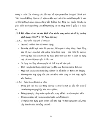 11
ương V khóa IX). Như vậy cho đến nay, về mặt quan điểm, Đảng và Chính phủ
Việt Nam đã khẳng định sự có mặt của khu vực kinh tế tư nhân không chỉ là một
sự tồn tại khách quan mà còn là sự cần thiết để huy động mọi nguồn lực cho sự
phát triển, đi đúng hướng kinh tế thị trường và hội nhập kinh tế quốc tế ở nước
ta.
1.3.3. Đặc điểm và vai trò của kinh tế tư nhân trong nền kinh tế thị trường
định hướng XHCN ở Việt Nam hiện nay
1.3.3.1. Đặc điểm của kinh tế tư nhân
- Quy mô và hình thức sở hữu đa dạng;
- Bộ máy và đội ngũ quản lý gọn nhẹ, hiệu quả và năng động. Hoạt động
của bộ máy gắn chặt với những biến động cung – cầu trên thị trường,
trước áp lực của cạnh tranh, họ buộc phải tính toán tìm ra cách sử dụng
một cách có hiệu quả yếu tố đầu vào;
- Sử dụng lao động và công nghệ rất linh hoạt và hiệu quả;
- Lĩnh vực đầu tư thường tập trung vào khu vực thương mại và dịch vụ;
- Mục đích kinh doanh là rõ ràng với tôn chỉ bất biến: tối đa hóa lợi nhuận;
- Phương thức huy động vốn của kinh tế tư nhân cũng rất linh hoạt, nguồn
vốn đa dạng.
1.3.3.2. Vai trò của kinh tế tư nhân
- Đóng góp vào thúc đẩy tăng trưởng và chuyển dịch cơ cấu nền kinh tế
theo hướng công nghiệp hóa, hiện đại hóa;
- Đóng góp ngày càng nhiều nguồn vốn trong xã hội cho đầu tư phát triển;
- Đóng góp đáng kể vào nguồn thu Ngân sách Nhà nước;
- Góp phần xây dựng quan hệ sản xuất phù hợp với lực lượng sản xuất, thúc
đẩy dân chủ hóa đời sống kinh tế;
 