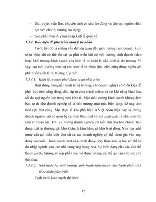 12
- Giải quyết việc làm, chuyển dịch cơ cấu lao động và đào tạo nguồn nhân
lực mới cho thị trường lao động;
- Góp phần thúc đẩy hội nhập kinh tế quốc tế.
1.3.4. Điều kiện để phát triển kinh tế tư nhân
Trước hết đó là những vấn đề liên quan đến môi trường kinh doanh. Kinh
tế tư nhân chỉ có thể tồn tại và phát triển khi có môi trường kinh doanh thích
hợp. Môi trường kinh doanh của kinh tế tư nhân là nền kinh tế thị trường. Vì
vậy, tạo môi trường thực sự cho kinh tế tư nhân phát triển cũng đồng nghĩa với
phát triển kinh tế thị trường. Cụ thể:
1.3.4.1. Kinh tế tư nhân phải được tự do phát triển
Hoạt động trong nền kinh tế thị trường, các doanh nghiệp có điều kiện để
phát huy tính năng động, độc lập tự chịu trách nhiệm và có khả năng khai thác
tối đa mọi nguồn lực trong nền kinh tế. Một môi trường kinh doanh không đảm
bảo tự do cho doanh nghiệp sẽ là môi trường méo mó, biến dạng, dễ nảy sinh
tiêu cực, bất công. Một thực tế khá phổ biến ở Việt Nam hiện nay là những
doanh nghiệp nào có quan hệ cá nhân thân mật với cơ quan quản lý nhà nước thì
làm ăn thuận lợi. Trái lại, những doanh nghiệp chỉ biết làm ăn chân chính, theo
đúng luật lại thường gặp khó khăn, bị kìm hãm, rất khó hoạt động. Như vậy, nhà
nước cần tạo điều kiện cho tất cả các doanh nghiệp có thể tham gia vào hoạt
động sản xuất - kinh doanh một cách bình đẳng. Đây thực chất là tạo cơ chế tự
do nhập ngành của các nhà cung ứng hàng hoá. Sự bình đẳng cho các chủ thể
tham gia thị trường sẽ góp phần loại bỏ được những ưu thế giả tạo cho các chủ
thể khác.
1.3.4.2. Nhà nước tạo môi trường cạnh tranh lành mạnh cho thành phần kinh
tế tư nhân phát triển
Cạnh tranh lành mạnh thể hiện:
 