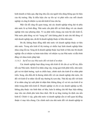 14
kinh doanh có hiệu quả, đáp ứng nhu cầu của người tiêu dùng thông qua tín hiệu
của thị trường. Đây là điều kiện cho sự tồn tại và phát triển của mỗi doanh
nghiệp và cũng là nhiệm vụ mà nền kinh tế trao cho họ.
Một vấn đề cũng rất quan trọng, mà các doanh nghiệp trông đợi từ phía
nhà nước là sự bình đẳng. Nhà nước cần phải đối xử bình đẳng với các doanh
nghiệp trên mọi phương diện. Vì sự phát triển chung của toàn bộ nền kinh tế,
Nhà nước phải đóng vai trò “trọng tài” chứ không phải là một chủ thể đứng về
một doanh nghiệp nào, dù đó là doanh nghiệp thuộc sở hữu nhà nước.
Do đó, không được đồng nhất nhà nước với doanh nghiệp thuộc sở hữu
nhà nước. Trong nền kinh tế thị trường có nhiều loại hình doanh nghiệp khác
nhau cùng tồn tại. Song dù là doanh nghiệp thuộc loại hình sở hữu nào thì doanh
nghiệp vẫn có nhiệm vụ hoàn toàn khác với nhiệm vụ của Nhà nước và đều bình
đẳng với nhau trước pháp luật.
1.3.4.3. Sự hỗ trợ của Nhà nước đối với kinh tế tư nhân
Các doanh nghiệp hoạt động trong nền kinh tế rất cần có sự hỗ trợ, điều
tiết của Nhà nước. Kinh tế tư nhân cũng vậy, trong quá trình phát triển, nhà nước
giữ vai trò định hướng, vạch ra chiến lược, chính sách cho kinh tế tư nhân phát
triển. Song, nếu điều đó là đương nhiên đối với các doanh nghiệp nhà nước, thì
đối với kinh tế tư nhân vấn đề này thường bị xem nhẹ. Thái độ này đối với kinh
tế tư nhân cũng lại xuất phát từ nhận thức không đúng về vai trò của kinh tế tư
nhân trong phát triển kinh tế. Doanh nghiệp và chỉ có các doanh nghiệp cụ thể,
không phụ thuộc vào hình thức sở hữu, luôn là những chủ thể thực hiện những
mục tiêu mà chính phủ luôn theo đuổi. Đó là sự tăng trưởng ổn định của nền
kinh tế. Chính vì vậy, giữa nhà nước và doanh nghiệp cần có mối quan hệ đồng
thuận vì mục tiêu chung. Các chính sách của nhà nước đối với doanh nghiệp tư
 