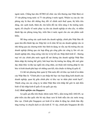 17
ngoài nước. Chẳng hạn như JETRO (tổ chức xúc tiến thương mại Nhật Bản) có
37 văn phòng trong nước và 75 văn phòng ở nước ngoài. Nhiệm vụ của các văn
phòng này là theo dõi những thay đổi về chính sách thuế quan, thị hiếu tiêu
dùng, sức cạnh tranh, thăm dò, tìm kiếm đối tác tiềm năng ở thị trường nước
ngoài, rồi chuyển về nước phục vụ cho các doanh nghiệp có nhu cầu, và nhằm
thành lập các phòng trưng bày, triển lãm ở nước ngoài cho các sản phẩm xuất
khẩu.
Để tăng cường sức cạnh tranh cho doanh nghiệp, chính phủ Nhật Bản rất
quan tâm đến thành lập các Hiệp hội và tổ chức hỗ trợ các doanh nghiệp vừa và
nhỏ thông qua các chương trình: bảo lãnh tín dụng, tư vấn, tạo thị trường cho các
doanh nghiệp (thông qua các hợp đồng gia công giữa các công ty lớn với các
doanh nghiệp nhỏ, tăng cường viện trợ và ký kết các Hiệp định kinh tế - thương
mại với các chính phủ nước ngoài để mở đường cho doanh nghiệp Nhật Bản
thâm nhập thị trường thế giới); linh hoạt hóa thị trường lao động, đổi mới giáo
dục nhận thức và đào tạo nghề cho công nhân, cải thiện môi trường pháp lý văn
hóa và kinh doanh phù hợp với những cam kết, tiêu chuẩn và thông lệ quốc tế.
Có thể nói phương thức quản lý Nhà nước đối với khu vực kinh tế tư nhân
của Nhật Bản là: “Chính phủ ít can thiệp thô bạo vào hoạt động kinh doanh của
doanh nghiệp, quan hệ giữa chính phủ và khu vực tư nhân phải minh bạch”.
Thành công của các công ty tư nhân Nhật Bản trên khắp thế giới là một điển
hình về hội nhập kinh tế quốc tế của quốc gia này.
1.4.2. Kinh nghiệm của Singapore
Là quốc gia đầu tiên thuộc nhóm nước NICs, nằm trong khối ASEAN, sự
phát triển của đảo quốc nhỏ bé này được xem là hình mẫu cho các nước trong
khu vực. Chính phủ Singapore coi kinh tế tư nhân là động lực chính thúc đẩy
tăng trưởng và chuyển dịch cơ cấu kinh tế. Vì vậy, chính phủ Singapore đã tiến
 