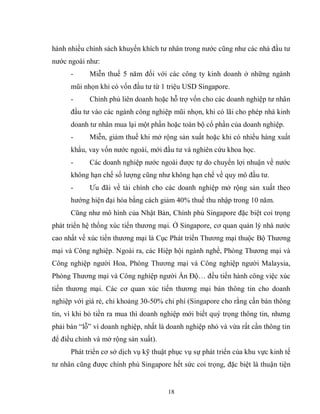 18
hành nhiều chính sách khuyến khích tư nhân trong nước cũng như các nhà đầu tư
nước ngoài như:
- Miễn thuế 5 năm đối với các công ty kinh doanh ở những ngành
mũi nhọn khi có vốn đầu tư từ 1 triệu USD Singapore.
- Chính phủ liên doanh hoặc hỗ trợ vốn cho các doanh nghiệp tư nhân
đầu tư vào các ngành công nghiệp mũi nhọn, khi có lãi cho phép nhà kinh
doanh tư nhân mua lại một phần hoặc toàn bộ cổ phần của doanh nghiệp.
- Miễn, giảm thuế khi mở rộng sản xuất hoặc khi có nhiều hàng xuất
khẩu, vay vốn nước ngoài, mới đầu tư và nghiên cứu khoa học.
- Các doanh nghiệp nước ngoài được tự do chuyển lợi nhuận về nước
không hạn chế số lượng cũng như không hạn chế về quy mô đầu tư.
- Ưu đãi về tài chính cho các doanh nghiệp mở rộng sản xuất theo
hướng hiện đại hóa bằng cách giảm 40% thuế thu nhập trong 10 năm.
Cũng như mô hình của Nhật Bản, Chính phủ Singapore đặc biệt coi trọng
phát triển hệ thống xúc tiến thương mại. Ở Singapore, cơ quan quản lý nhà nước
cao nhất về xúc tiến thương mại là Cục Phát triển Thương mại thuộc Bộ Thương
mại và Công nghiệp. Ngoài ra, các Hiệp hội ngành nghề, Phòng Thương mại và
Công nghiệp người Hoa, Phòng Thương mại và Công nghiệp người Malaysia,
Phòng Thương mại và Công nghiệp người Ấn Độ… đều tiến hành công việc xúc
tiến thương mại. Các cơ quan xúc tiến thương mại bán thông tin cho doanh
nghiệp với giá rẻ, chỉ khoảng 30-50% chi phí (Singapore cho rằng cần bán thông
tin, vì khi bỏ tiền ra mua thì doanh nghiệp mới biết quý trọng thông tin, nhưng
phải bán “lỗ” vì doanh nghiệp, nhất là doanh nghiệp nhỏ và vừa rất cần thông tin
để điều chỉnh và mở rộng sản xuất).
Phát triển cơ sở dịch vụ kỹ thuật phục vụ sự phát triển của khu vực kinh tế
tư nhân cũng được chính phủ Singapore hết sức coi trọng, đặc biệt là thuận tiện
 