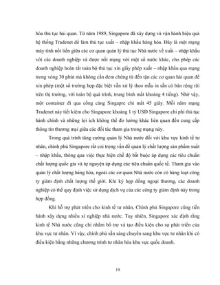 19
hóa thủ tục hải quan. Từ năm 1989, Singapore đã xây dựng và vận hành hiệu quả
hệ thống Tradenet để làm thủ tục xuất – nhập khẩu hàng hóa. Đây là một mạng
máy tính nối liền giữa các cơ quan quản lý thủ tục Nhà nước về xuất – nhập khẩu
với các doanh nghiệp và được nối mạng với một số nước khác, cho phép các
doanh nghiệp hoàn tất toàn bộ thủ tục xin giấy phép xuất – nhập khẩu qua mạng
trong vòng 30 phút mà không cần đem chứng từ đến tận các cơ quan hải quan để
xin phép (một số trường hợp đặc biệt vẫn xử lý theo mẫu in sẵn có bán rộng rãi
trên thị trường, với toàn bộ quá trình, trung bình mất khoảng 4 tiếng). Nhờ vậy,
một container đi qua cổng cảng Singapre chỉ mất 45 giây. Mỗi năm mạng
Tradenet này tiết kiệm cho Singapore khoảng 1 tỷ USD Singapore chi phí thủ tục
hành chính và những lợi ích không thể đo lường khác liên quan đến cung cấp
thông tin thương mại giữa các đối tác tham gia trong mạng này.
Trong quá trình tăng cường quản lý Nhà nước đối với khu vực kinh tế tư
nhân, chính phủ Singapore rất coi trọng vấn đề quản lý chất lượng sản phẩm xuất
– nhập khẩu, thông qua việc thực hiện chế độ bắt buộc áp dụng các tiêu chuẩn
chất lượng quốc gia và tự nguyện áp dụng các tiêu chuẩn quốc tế. Tham gia vào
quản lý chất lượng hàng hóa, ngoài các cơ quan Nhà nước còn có hàng loạt công
ty giám định chất lượng thế giới. Khi ký họp đồng ngoại thương, các doanh
nghiệp có thể quy định việc sử dụng dịch vụ của các công ty giám định này trong
hợp đồng.
Khi hỗ trợ phát triển cho kinh tế tư nhân, Chính phủ Singapore cũng tiến
hành xây dựng nhiều xí nghiệp nhà nước. Tuy nhiên, Singapore xác định rằng
kinh tế Nhà nước cũng chỉ nhằm bổ trợ và tạo điều kiện cho sự phát triển của
khu vực tư nhân. Vì vậy, chính phủ sẵn sàng chuyển sang khu vực tư nhân khi có
điều kiện bằng những chương trình tư nhân hóa khu vực quốc doanh.
 