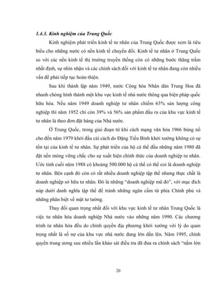 20
1.4.3. Kinh nghiệm của Trung Quốc
Kinh nghiệm phát triển kinh tế tư nhân của Trung Quốc được xem là tiêu
biểu cho những nước có nền kinh tế chuyển đổi. Kinh tế tư nhân ở Trung Quốc
so với các nền kinh tế thị trường truyền thống còn có những bước thăng trầm
nhất định, sự nhìn nhận và các chính sách đối với kinh tế tư nhân đang còn nhiều
vấn đề phải tiếp tục hoàn thiện.
Sau khi thành lập năm 1949, nước Cộng hòa Nhân dân Trung Hoa đã
nhanh chóng hình thành một khu vực kinh tế nhà nước thông qua biện pháp quốc
hữu hóa. Nếu năm 1949 doanh nghiệp tư nhân chiếm 63% sản lượng công
nghiệp thì năm 1952 chỉ còn 39% và 56% sản phẩm đầu ra của khu vực kinh tế
tư nhân là theo đơn đặt hàng của Nhà nước.
Ở Trung Quốc, trong giai đoạn từ khi cách mạng văn hóa 1966 bùng nổ
cho đến năm 1979 khởi đầu cải cách do Đặng Tiểu Bình khởi xướng không có sự
tồn tại của kinh tế tư nhân. Sự phát triển của hộ cá thể đầu những năm 1980 đã
đặt nền móng vững chắc cho sự xuất hiện chính thức của doanh nghiệp tư nhân.
Ước tính cuối năm 1988 có khoảng 500.000 hộ cá thể có thể coi là doanh nghiệp
tư nhân. Bên cạnh đó còn có rất nhiều doanh nghiệp tập thể nhưng thực chất là
doanh nghiệp sở hữu tư nhân. Đó là những “doanh nghiệp mũ đỏ”, với mục đích
núp dưới danh nghĩa tập thể để tránh những ngăn cấm từ phía Chính phủ và
những phân biệt về mặt tư tưởng.
Thay đổi quan trọng nhất đối với khu vực kinh tế tư nhân Trung Quốc là
việc tư nhân hóa doanh nghiệp Nhà nước vào những năm 1990. Các chương
trình tư nhân hóa đều do chính quyền địa phương khởi xướng với lý do quan
trọng nhất là số nợ của khu vực nhà nước đang lớn dần lên. Năm 1995, chính
quyền trung ương sau nhiều lần khảo sát điều tra đã đưa ra chính sách “nắm lớn
 