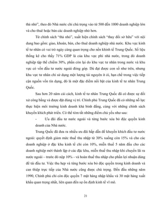 21
thả nhỏ”, theo đó Nhà nước chỉ chú trọng vào từ 500 đến 1000 doanh nghiệp lớn
và cho thuê hoặc bán các doanh nghiệp nhỏ hơn.
Từ chính sách “thả nhỏ”, xuất hiện chính sách “thay đổi sở hữu” với nội
dung bao gồm: giao, khoán, bán, cho thuê doanh nghiệp nhà nước. Khu vực kinh
tế tư nhân có vai trò ngày càng quan trọng cho nền khinh tế Trung Quốc. Số liệu
thống kê cho thấy 71% GDP là của khu vực phi nhà nước, trong đó doanh
nghiệp tập thể chiếm 30%, phần còn lại do khu vực tư nhân trong nước và khu
vực có vốn đầu tư nước ngoài đóng góp. Dù đạt được con số như trên, nhưng
khu vực tư nhân chỉ sử dụng một lượng tài nguyên ít ỏi, hạn chế trong việc tiếp
cận nguồn vốn tín dụng, đó là một đặc điểm nổi bật của kinh tế tư nhân Trung
Quốc.
Sau hơn 20 năm cải cách, kinh tế tư nhân Trung Quốc đã có được sự đối
xử công bằng và được đặt đúng vị trí. Chính phủ Trung Quốc đã có những nỗ lực
thực hiện môi trường kinh doanh khá bình đẳng, cùng với những chính sách
khuyến khích phát triển. Có thể tóm tắt những điểm chủ yếu như sau:
- Ưu đãi đầu tư nước ngoài và từng bước xóa bỏ độc quyền kinh
doanh của Nhà nước.
Trung Quốc đã đưa ra nhiều ưu đãi hấp dẫn để khuyến khích đầu tư nước
ngoài: quyết định giảm mức thuế thu nhập từ 30% xuống còn 15% và cho các
doanh nghiệp ở đặc khu kinh tế chỉ còn 10%, miễn thuế 5 năm đầu cho các
doanh nghiệp mới thành lập ở các đặc khu, miễn thuế thu nhập khi chuyển lãi ra
nước ngoài – trước đó nộp 10% - và hoàn thuế thu nhập cho phần lợi nhuận dùng
để tái đầu tư. Việc thu hẹp và từng bước xóa bỏ độc quyền trong kinh doanh và
can thiệp trực tiếp của Nhà nước cũng được chú trọng. Đến đầu những năm
1990, Chính phủ chỉ còn độc quyền 7 mặt hàng nhập khẩu và 30 mặt hàng xuất
khẩu quan trọng nhất, liên quan đến sự ổn định kinh tế vĩ mô.
 