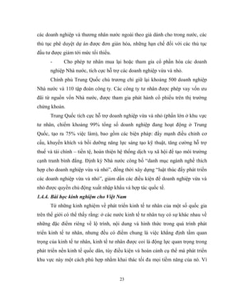 23
các doanh nghiệp và thương nhân nước ngoài theo giá dành cho trong nước, các
thủ tục phê duyệt dự án được đơn giản hóa, những hạn chế đối với các thủ tục
đầu tư được giảm tới mức tối thiểu.
- Cho phép tư nhân mua lại hoặc tham gia cổ phần hóa các doanh
nghiệp Nhà nước, tích cực hỗ trợ các doanh nghiệp vừa và nhỏ.
Chính phủ Trung Quốc chủ trương chỉ giữ lại khoảng 500 doanh nghiệp
Nhà nước và 110 tập đoàn công ty. Các công ty tư nhân được phép vay vốn ưu
đãi từ nguồn vốn Nhà nước, được tham gia phát hành cổ phiếu trên thị trường
chứng khoán.
Trung Quốc tích cực hỗ trợ doanh nghiệp vừa và nhỏ (phần lớn ở khu vực
tư nhân, chiếm khoảng 99% tổng số doanh nghiệp đang hoạt động ở Trung
Quốc, tạo ra 75% việc làm), bao gồm các biện pháp: đẩy mạnh điều chỉnh cơ
cấu, khuyến khích và bồi dưỡng năng lực sáng tạo kỹ thuật, tăng cường hỗ trợ
thuế và tài chính – tiền tệ, hoàn thiện hệ thống dịch vụ xã hội để tạo môi trường
cạnh tranh bình đẳng. Định kỳ Nhà nước công bố “danh mục ngành nghề thích
hợp cho doanh nghiệp vừa và nhỏ”, đồng thời xây dựng “luật thúc đẩy phát triển
các doanh nghiệp vừa và nhỏ”, giảm dần các điều kiện để doanh nghiệp vừa và
nhỏ được quyền chủ động xuất nhập khẩu và hợp tác quốc tế.
1.4.4. Bài học kinh nghiệm cho Việt Nam
Từ những kinh nghiệm về phát triển kinh tế tư nhân của một số quốc gia
trên thế giới có thể thấy rằng: ở các nước kinh tế tư nhân tuy có sự khác nhau về
những đặc điểm riêng về lộ trình, nội dung và hình thức trong quá trình phát
triển kinh tế tư nhân, nhưng đều có điểm chung là việc khẳng định tầm quan
trọng của kinh tế tư nhân, kinh tế tư nhân được coi là động lực quan trọng trong
phát triển nền kinh tế quốc dân, tùy điều kiện và hoàn cảnh cụ thể mà phát triển
khu vực này một cách phù hợp nhằm khai thác tối đa mọi tiềm năng của nó. Vì
 