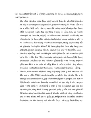 24
vậy, muốn phát triển kinh tế tư nhân như mong đợi thì bài học kinh nghiệm rút ra
cho Việt Nam là:
- Thứ nhất, bảo đảm sự ổn định, minh bạch và thuận lợi về môi trường đầu
tư. Đây là điều kiện tiên quyết nhằm giảm thiểu những rủi ro cho vốn đầu
tư tư nhân. Nhà nước cần xây dựng hệ thống pháp luật đồng bộ, thống
nhất, thông suốt và phù hợp với thông lệ quốc tế. Đồng thời, tạo ra môi
trường xã hội thuận lợi, ủng hộ các nhà đầu tư tư nhân sẽ kích thích họ mở
rộng đầu tư. Hệ thống pháp luật đầu tư phải đảm bảo sự an toàn về vốn và
tài sản tư nhân, môi trường cạnh tranh lành mạnh, không có phân biệt đối
xử giữa các thành phần kinh tế, hệ thống pháp luật được xây dựng càng
chặt chẽ, cởi mở, càng hấp hẫn cho sự phát triển khu vực kinh tế tư nhân.
- Thứ hai, hệ thống chính sách khuyến khích phát triển kinh tế tư nhân phải
mềm dẻo và hấp dẫn. Nhìn chung các quốc gia đều sử dụng một hệ thống
chính sách khuyến khích phát triển bao gồm nhiều chính sách bộ phận để
phát triển kinh tế tư nhân hội nhập kinh tế quốc tế thành công, nhưng
trọng tâm vẫn là chính sách thương mại và chính sách tài chính – tiền tệ.
- Thứ ba, đảm bảo tính hiệu quả trong hoạt động quản lý nhà nước đối với
khu vực tư nhân. Một trong những điều gây phiền lòng các nhà đầu tư là
thủ tục hành chính rườm rà, gây tốn kém thời gian và chi phí, làm mất cơ
hội cho các nhà đầu tư. Bộ máy hành chính mà trực tiếp là các cơ quan
quản lý nhà nước đối với kinh tế tư nhân là phải thống nhất, gọn nhẹ, thủ
tục đơn giản, công khai. Những quy định pháp lý cần phải đơn giản dễ
hiểu nhất, đảm bảo tính nhất quán sẽ khuyến khích và củng cố niềm tin
cho các nhà đầu tư ở tất cả các quốc gia. Để phát triển kinh tế tư nhân thì
hoạt động xúc tiến thương mại luôn cần được chú trọng, hoạt động này
 