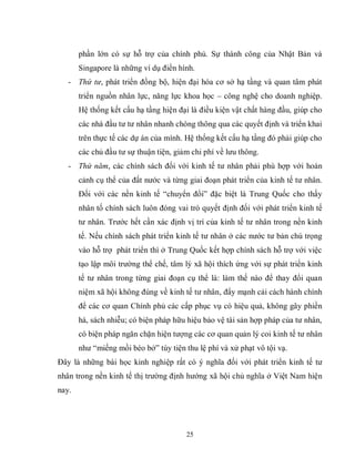 25
phần lớn có sự hỗ trợ của chính phủ. Sự thành công của Nhật Bản và
Singapore là những ví dụ điển hình.
- Thứ tư, phát triển đồng bộ, hiện đại hóa cơ sở hạ tầng và quan tâm phát
triển nguồn nhân lực, năng lực khoa học – công nghệ cho doanh nghiệp.
Hệ thống kết cấu hạ tầng hiện đại là điều kiện vật chất hàng đầu, giúp cho
các nhà đầu tư tư nhân nhanh chóng thông qua các quyết định và triển khai
trên thực tế các dự án của mình. Hệ thống kết cấu hạ tầng đó phải giúp cho
các chủ đầu tư sự thuận tiện, giảm chi phí về lưu thông.
- Thứ năm, các chính sách đối với kinh tế tư nhân phải phù hợp với hoàn
cảnh cụ thể của đất nước và từng giai đoạn phát triển của kinh tế tư nhân.
Đối với các nền kinh tế “chuyển đổi” đặc biệt là Trung Quốc cho thấy
nhân tố chính sách luôn đóng vai trò quyết định đối với phát triển kinh tế
tư nhân. Trước hết cần xác định vị trí của kinh tế tư nhân trong nền kinh
tế. Nếu chính sách phát triển kinh tế tư nhân ở các nước tư bản chú trọng
vào hỗ trợ phát triển thì ở Trung Quốc kết hợp chính sách hỗ trợ với việc
tạo lập môi trường thể chế, tâm lý xã hội thích ứng với sự phát triển kinh
tế tư nhân trong từng giai đoạn cụ thể là: làm thế nào để thay đổi quan
niệm xã hội không đúng về kinh tế tư nhân, đẩy mạnh cải cách hành chính
để các cơ quan Chính phủ các cấp phục vụ có hiệu quả, không gây phiền
hà, sách nhiễu; có biện pháp hữu hiệu bảo vệ tài sản hợp pháp của tư nhân,
có biện pháp ngăn chặn hiện tượng các cơ quan quản lý coi kinh tế tư nhân
như “miếng mồi béo bở” tùy tiện thu lệ phí và xử phạt vô tội vạ.
Đây là những bài học kinh nghiệp rất có ý nghĩa đối với phát triển kinh tế tư
nhân trong nền kinh tế thị trường định hướng xã hội chủ nghĩa ở Việt Nam hiện
nay.
 