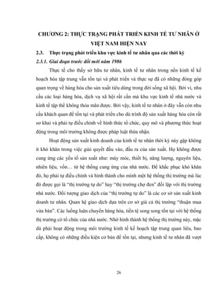 26
CHƢƠNG 2: THỰC TRẠNG PHÁT TRIỂN KINH TẾ TƢ NHÂN Ở
VIỆT NAM HIỆN NAY
2.3. Thực trạng phát triển khu vực kinh tế tƣ nhân qua các thời kỳ
2.3.1. Giai đoạn trước đổi mới năm 1986
Thực tế cho thấy sở hữu tư nhân, kinh tế tư nhân trong nền kinh tế kế
hoạch hóa tập trung vẫn tồn tại và phát triển và thực sự đã có những đóng góp
quan trọng về hàng hóa cho sản xuất tiêu dùng trong đời sống xã hội. Bởi vì, nhu
cầu các loại hàng hóa, dịch vụ xã hội rất cần mà khu vực kinh tế nhà nước và
kinh tế tập thể không thỏa mãn được. Bởi vậy, kinh tế tư nhân ở đây vẫn còn nhu
cầu khách quan để tồn tại và phát triển cho dù trình độ sản xuất hàng hóa còn rất
sơ khai và phải tự điều chỉnh về hình thức tổ chức, quy mô và phương thức hoạt
động trong môi trường không được pháp luật thừa nhận.
Hoạt động sản xuất kinh doanh của kinh tế tư nhân thời kỳ này gặp không
ít khó khăn trong việc giải quyết đầu vào, đầu ra của sản xuất. Họ không được
cung ứng các yếu tố sản xuất như: máy móc, thiết bị, năng lượng, nguyên liệu,
nhiên liệu, vốn… từ hệ thống cung ứng của nhà nước. Để khắc phục khó khăn
đó, họ phải tự điều chỉnh và hình thành cho mình một hệ thống thị trường mà lúc
đó được gọi là “thị trường tự do” hay “thị trường chợ đen” đối lập với thị trường
nhà nước. Đối tượng giao dịch của “thị trường tự do” là các cơ sở sản xuất kinh
doanh tư nhân. Quan hệ giao dịch dựa trên cơ sở giá cả thị trường “thuận mua
vừa bán”. Các luồng luân chuyển hàng hóa, tiền tệ song song tồn tại với hệ thống
thị trường có tổ chức của nhà nước. Nhờ hình thành hệ thống thị trường này, mặc
dù phải hoạt động trong môi trường kinh tế kế hoạch tập trung quan liêu, bao
cấp, không có những điều kiện cơ bản để tồn tại, nhưng kinh tế tư nhân đã vượt
 