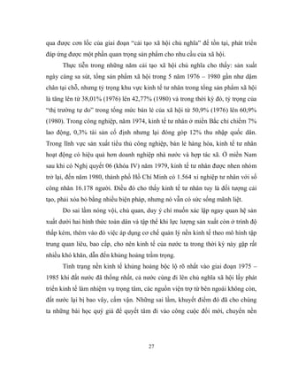 27
qua được cơn lốc của giai đoạn “cải tạo xã hội chủ nghĩa” để tồn tại, phát triển
đáp ứng được một phần quan trọng sản phẩm cho nhu cầu của xã hội.
Thực tiễn trong những năm cải tạo xã hội chủ nghĩa cho thấy: sản xuất
ngày càng sa sút, tổng sản phẩm xã hội trong 5 năm 1976 – 1980 gần như dậm
chân tại chỗ, nhưng tỷ trọng khu vực kinh tế tư nhân trong tổng sản phẩm xã hội
là tăng lên từ 38,01% (1976) lên 42,77% (1980) và trong thời kỳ đó, tỷ trọng của
“thị trường tự do” trong tổng mức bán lẻ của xã hội từ 50,9% (1976) lên 60,9%
(1980). Trong công nghiệp, năm 1974, kinh tế tư nhân ở miền Bắc chỉ chiếm 7%
lao động, 0,3% tài sản cố định nhưng lại đóng góp 12% thu nhập quốc dân.
Trong lĩnh vực sản xuất tiểu thủ công nghiệp, bán lẻ hàng hóa, kinh tế tư nhân
hoạt động có hiệu quả hơn doanh nghiệp nhà nước và hợp tác xã. Ở miền Nam
sau khi có Nghị quyết 06 (khóa IV) năm 1979, kinh tế tư nhân được nhen nhóm
trở lại, đến năm 1980, thành phố Hồ Chí Minh có 1.564 xí nghiệp tư nhân với số
công nhân 16.178 người. Điều đó cho thấy kinh tế tư nhân tuy là đối tượng cải
tạo, phải xóa bỏ bằng nhiều biện pháp, nhưng nó vẫn có sức sống mãnh liệt.
Do sai lầm nóng vội, chủ quan, duy ý chí muốn xác lập ngay quan hệ sản
xuất dưới hai hình thức toàn dân và tập thể khi lực lượng sản xuất còn ở trình độ
thấp kém, thêm vào đó việc áp dụng cơ chế quản lý nền kinh tế theo mô hình tập
trung quan liêu, bao cấp, cho nên kinh tế của nước ta trong thời kỳ này gặp rất
nhiều khó khăn, dẫn đến khủng hoảng trầm trọng.
Tình trạng nền kinh tế khủng hoảng bộc lộ rõ nhất vào giai đoạn 1975 –
1985 khi đất nước đã thống nhất, cả nước cùng đi lên chủ nghĩa xã hội lấy phát
triển kinh tế làm nhiệm vụ trọng tâm, các nguồn viện trợ từ bên ngoài không còn,
đất nước lại bị bao vây, cấm vận. Những sai lầm, khuyết điểm đó đã cho chúng
ta những bài học quý giá để quyết tâm đi vào công cuộc đổi mới, chuyển nền
 