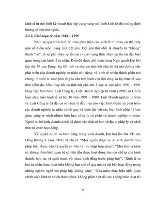 28
kinh tế từ mô hình kế hoạch hóa tập trung sang mô hình kinh tế thị trường định
hướng xã hội chủ nghĩa.
2.3.2. Giai đoạn từ năm 1986 – 1999
Nhìn lại quá trình hơn 20 năm phát triển của kinh tế tư nhân, có thể thấy
một số điểm mốc mang tính đột phá. Đột phá thứ nhất là chuyển từ “không”
thành “có”, từ sự phủ nhận sự tồn tại chuyển sang thừa nhận sự tồn tại đặc biệt
quan trọng của kinh tế tư nhân. Điều đó được ghi nhận trong Nghị quyết Đại hội
lần thứ VI của Đảng. Sự đổi mới tư duy có tính đột phá đó đã mở đường cho
phát triển của doanh nghiệp tư nhân nói riêng, và kinh tế nhiều thành phần nói
chung, ở nước ta xuất phát từ yêu cầu bức bách của đời sống xã hội thực tế vào
thời điểm đó. Mốc thay đổi có tính đột phá thứ 2 xảy ra vào năm 1990 – 1991
bằng việc ban hành Luật Công ty, Luật Doanh nghiệp tư nhân (1990) và Chiến
lược phát triển kinh tế xã hội 10 năm 1991 – 2000. Luật Doanh nghiệp tư nhân
và Luật Công ty đã đặt cơ sở pháp lý đầu tiên cho việc hình thành và phát triển
các doanh nghiệp tư nhân chính quy và hiện đại với các loại hình pháp lý bao
gồm: công ty trách nhiệm hữu hạn, công ty cổ phần và doanh nghiệp tư nhân.
Ngoài ra, hộ kinh doanh cá thể đã được xác định rõ hơn về địa vị pháp lý và cách
thức tổ chức hoạt động.
Về quyền tự do và bình đẳng trong kinh doanh, Đại hội lần thứ VII của
Đảng (tháng 6 năm 1991) đã chỉ rõ: “Mọi người được tự do kinh doanh theo
pháp luật, được bảo vệ quyền sở hữu và thu nhập hợp pháp”, “Mọi đơn vị kinh
tế, không phân biệt quan hệ sở hữu đều được hoạt động theo cơ chế tự chủ kinh
doanh, hợp tác và cạnh tranh với nhau bình đẳng trước pháp luật”, “Kinh tế tư
bản tư nhân được phát triển không hạn chế về quy mô và địa bàn hoạt động trong
những ngành, nghề mà pháp luật không cấm”, “Nhà nước thực hiện nhất quán
chính sách kinh tế nhiều thành phần, không phân biệt đối xử, không tước đoạt tài
 