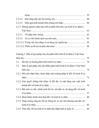 trọng………………………………………………………………..
2.2.2.4. Khả năng tiếp cận thị trường yếu………………………………….
2.2.2.5. Hiệu quả kinh doanh nhìn chung còn thấp………………………...
2.2.3. Những nguyên nhân hạn chế sự phát triển khu vực kinh tế tư nhân ở
Việt Nam……………………………………………………………...
2.2.3.1. Về nhận thức chung………………………………………………..
2.2.3.2. Về cơ chế chính sách của nhà nước……………………………….
2.2.3.2.1.Trong việc huy động và sử dụng các nguồn lực…………………...
2.2.3.2.2.Thiếu sự hỗ trợ từ phía nhà nước………………………………….
Chương 3: Một số giải pháp chủ yếu phát triển kinh tế tư nhân ở Việt Nam
hiện nay………………………………………………………………………
3.1. Dự báo xu hướng phát triển kinh tế tư nhân…………………………..
3.2. Một số giải pháp chủ yếu nhằm phát triển kinh tế tư nhân ở Việt Nam
hiện nay……………………………………………………………….
3.2.1. Đổi mới nhận thức, hoàn thiện môi trường pháp lý đối với kinh tế tư
nhân…………………………………………………………………..
3.2.2. Giải quyết những khó khăn về đất đai và mặt bằng sản xuất kinh
doanh đối với kinh tế tư nhân…………………………………………
3.2.3. Đổi mới cơ chế, chính sách hỗ trợ vốn đầu tư, tín dụng đối với kinh
tế tư nhân……………………………………………………………...
3.2.4. Hoàn thiện chính sách thuế đối với kinh tế tư nhân ………………….
3.2.5. Tăng cường công tác hỗ trợ thông tin và xúc tiến thương mại đối với
kinh tế tư nhân………………………………………………………...
3.2.6. Thúc đẩy, hỗ trợ kinh tế tư nhân hội nhập kinh tế quốc tế……………
59
60
60
62
62
65
65
68
70
70
74
74
76
77
80
82
84
 