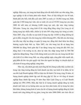 35
nghiệp. Hiện nay, các trang trại hoạt động trên rất nhiều kĩnh vực như nông, lâm,
ngư nghiệp và đã có bước phát triển nhanh. Theo số liệu thống kê của 45 tỉnh,
thành phố cho biết, tính đến cuối năm 2007 cả nước có 116.062 trang trại, bình
quân đạt 2.580 trang trại/ tỉnh, nếu so sánh với con số 55.852 trang trại của năm
2000 thì mỗi năm có khoảng 8.600 trang trại mới, đạt mức tăng trưởng
20%/năm. Trong các vùng kinh tế thì vùng đồng bằng sông Cửu Long có số
lượng trang trại nhiều nhất, chiếm tỷ lệ trên 50% tổng trang trại trong cả nước.
Năm 2007, tổng vốn đầu tư của kinh tế trang trại đạt 14.803 tỷ đồng (không kể
giá trị đất), trong đó vốn chủ trang trại chiếm khoảng 60%. Hầu hết các chủ trang
trại đều trực tiếp lao động và quản lý trang trại, đồng thời thuê thêm lao động
thường xuyên hoặc thời vụ. Năm 2007, các chủ trang trại đã sử dụng hơn
500.000 lao động, bình quân đạt 5 lao động/ trang trại, trong đó đến 56% lao
động thuê ở thị trường tự do, đem lại mức thu nhập trung bình từ 500-700
nghìn/lao động/tháng. Thực tế đã chứng minh sự ra đời của các trang trại đã làm
cho kinh tế tư nhân trong lĩnh vực nông nghiệp ngày càng phát triển mạnh mẽ,
góp phần rất lớn vào giải quyết việc làm cho người lao động và chuyển dịch cơ
cấu kinh tế trong nông nghiệp, nông thôn.
Như vậy, nếu đánh giá một cách tổng thể thì chúng ta đều thấy sự khởi sắc
trong việc tăng trưởng đăng ký kinh doanh của khu vực kinh tế tư nhân, kể từ
sau khi Luật Doanh nghiệp 1999 có hiệu lực thi hành. Chỉ trong vòng 10 năm, số
lượng doanh nghiệp thành lập mới đã tăng gấp 8,5 lần so với tổng số doanh
nghiệp được thành lập trong 10 năm thực hiện Luật Công ty và Luật Doanh
nghiệp (từ 1991-1999). Điều đặc biệt là số lượng doanh nghiệp đăng ký kinh
doanh mới luôn có xu hướng năm sau cao hơn năm trước, kể cả trong hai năm
khó khăn, khủng hoảng kinh tế toàn cầu thì số lượng doanh nghiệp đăng ký kinh
doanh mới cũng không hề suy giảm, trong hai năm 2008-2009, ước tính vẫn có
 