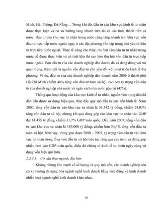 39
Minh, Hải Phòng, Đà Nẵng… Trong khi đó, đầu tư của khu vực kinh tế tư nhân
được thực hiện và có xu hướng tăng nhanh trên tất cả các tỉnh, thành trên cả
nước. Đầu tư của khu vực tư nhân trong nước cũng tăng nhanh hơn khu vực vốn
đầu tư trực tiếp nước ngoài ngay ở các địa phương vốn tập trung chủ yếu từ đầu
tư trực tiếp nước ngoài. Thực tế cũng cho thấy, thu hút vốn đầu tư tư nhân trong
nước dễ được thực hiện và có tính khả thi cao hơn thu hút vốn đầu tư trực tiếp
nước ngoài. Vốn đầu tư của các doanh nghiệp dân doanh đã và đang đóng vai trò
quan trọng, thậm chí là nguồn vốn đầu tư chủ yếu đối với phát triển kinh tế địa
phương. Ví dụ, đầu tư của các doanh nghiệp dân doanh năm 2006 ở thành phố
Hồ Chí Minh chiếm 48% tổng vốn đầu tư toàn xã hội, cao hơn tỷ trọng vốn đầu
tư của doanh nghiệp nhà nước và ngân sách nhà nước gộp lại (42%).
Thông qua hoạt động của khu vực kinh tế tư nhân, nguồn vốn trong dân đã
dần dần được sử dụng hiệu quả, thúc đẩy quy mô đầu tư của nền kinh tế. Năm
2000, tổng vốn đầu tư vào khu vực tư nhân là 31.542 tỷ đồng, chiếm 24,03%
tổng vốn đầu tư xã hội, nhưng kết quả đóng góp của khu vực tư nhân vào GDP
đạt 81.455 tỷ đồng, chiếm 31,7% GDP toàn quốc. Đến năm 2007, tổng vốn đầu
tư vào khu vực tư nhân là 184.000 tỷ đồng, chiếm hơn 34,4% tổng vốn đầu tư
toàn xã hội. Như vậy, trong giai đoạn 2000 – 2007, tỷ trọng vốn đầu tư vào khu
vực tư nhân trong tổng vốn đầu tư xã hội liên tục tăng qua các năm và đóng góp
nhiều hơn vào GDP toàn quốc, điều đó chứng tỏ kinh tế tư nhân ngày càng sử
dụng vốn hiệu quả hơn.
2.3.3.3. Cơ cấu theo ngành, địa bàn
Không những lớn mạnh về số lượng và quy mô vốn, các doanh nghiệp còn
có xu hướng đa dạng hóa ngành nghề kinh doanh bằng việc đăng ký kinh doanh
nhiều loại ngành nghề kinh doanh khác nhau.
 