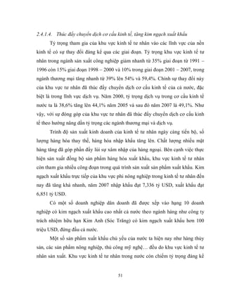51
2.4.1.4. Thúc đẩy chuyển dịch cơ cấu kinh tế, tăng kim ngạch xuất khẩu
Tỷ trọng tham gia của khu vực kinh tế tư nhân vào các lĩnh vực của nền
kinh tế có sự thay đổi đáng kể qua các giai đoạn. Tỷ trọng khu vực kinh tế tư
nhân trong ngành sản xuất công nghiệp giảm nhanh từ 35% giai đoạn từ 1991 –
1996 còn 15% giai đoạn 1998 – 2000 và 10% trong giai đoạn 2001 – 2007, trong
ngành thương mại tăng nhanh từ 39% lên 54% và 59,4%. Chính sự thay đổi này
của khu vực tư nhân đã thúc đẩy chuyển dịch cơ cấu kinh tế của cả nước, đặc
biệt là trong lĩnh vực dịch vụ. Năm 2000, tỷ trọng dịch vụ trong cơ cấu kinh tế
nước ta là 38,6% tăng lên 44,1% năm 2005 và sau đó năm 2007 là 49,1%. Như
vậy, với sự đóng góp của khu vực tư nhân đã thúc đẩy chuyển dịch cơ cấu kinh
tế theo hướng nâng dần tỷ trọng các ngành thương mại và dịch vụ.
Trình độ sản xuất kinh doanh của kinh tế tư nhân ngày càng tiến bộ, số
lượng hàng hóa thay thế, hàng hóa nhập khẩu tăng lên. Chất lượng nhiều mặt
hàng tăng đã góp phần đẩy lùi sự xâm nhập của hàng ngoại. Bên cạnh việc thực
hiện sản xuất đồng bộ sản phẩm hàng hóa xuất khẩu, khu vực kinh tế tư nhân
còn tham gia nhiều công đoạn trong quá trình sản xuất sản phẩm xuất khẩu. Kim
ngạch xuất khẩu trực tiếp của khu vực phi nông nghiệp trong kinh tế tư nhân đến
nay đã tăng khá nhanh, năm 2007 nhập khẩu đạt 7,336 tỷ USD, xuất khẩu đạt
6,851 tỷ USD.
Có một số doanh nghiệp dân doanh đã được xếp vào hạng 10 doanh
nghiệp có kim ngạch xuất khẩu cao nhất cả nước theo ngành hàng như công ty
trách nhiệm hữu hạn Kim Anh (Sóc Trăng) có kim ngạch xuất khẩu hơn 100
triệu USD, đứng đầu cả nước.
Một số sản phẩm xuất khẩu chủ yếu của nước ta hiện nay như hàng thủy
sản, các sản phẩm nông nghiệp, thủ công mỹ nghệ… đều do khu vực kinh tế tư
nhân sản xuất. Khu vực kinh tế tư nhân trong nước còn chiếm tỷ trọng đáng kể
 