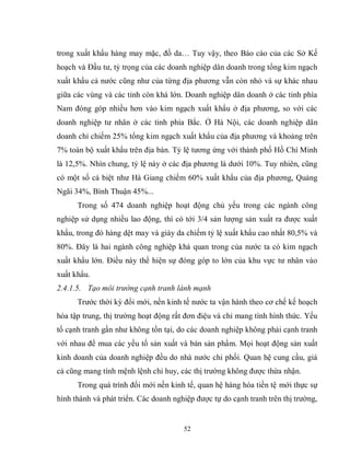 52
trong xuất khẩu hàng may mặc, đồ da… Tuy vậy, theo Báo cáo của các Sở Kế
hoạch và Đầu tư, tỷ trọng của các doanh nghiệp dân doanh trong tổng kim ngạch
xuất khẩu cả nước cũng như của từng địa phương vẫn còn nhỏ và sự khác nhau
giữa các vùng và các tỉnh còn khá lớn. Doanh nghiệp dân doanh ở các tỉnh phía
Nam đóng góp nhiều hơn vào kim ngạch xuất khẩu ở địa phương, so với các
doanh nghiệp tư nhân ở các tỉnh phía Bắc. Ở Hà Nội, các doanh nghiệp dân
doanh chỉ chiếm 25% tổng kim ngạch xuất khẩu của địa phương và khoảng trên
7% toàn bộ xuất khẩu trên địa bàn. Tỷ lệ tương ứng với thành phố Hồ Chí Minh
là 12,5%. Nhìn chung, tỷ lệ này ở các địa phương là dưới 10%. Tuy nhiên, cũng
có một số cá biệt như Hà Giang chiếm 60% xuất khẩu của địa phương, Quảng
Ngãi 34%, Bình Thuận 45%...
Trong số 474 doanh nghiệp hoạt động chủ yếu trong các ngành công
nghiệp sử dụng nhiều lao động, thì có tới 3/4 sản lượng sản xuất ra được xuất
khẩu, trong đó hàng dệt may và giày da chiếm tỷ lệ xuất khẩu cao nhất 80,5% và
80%. Đây là hai ngành công nghiệp khá quan trong của nước ta có kim ngạch
xuất khẩu lớn. Điều này thể hiện sự đóng góp to lớn của khu vực tư nhân vào
xuất khẩu.
2.4.1.5. Tạo môi trường cạnh tranh lành mạnh
Trước thời kỳ đổi mới, nền kinh tế nước ta vận hành theo cơ chế kế hoạch
hóa tập trung, thị trường hoạt động rất đơn điệu và chỉ mang tính hình thức. Yếu
tố cạnh tranh gần như không tồn tại, do các doanh nghiệp không phải cạnh tranh
với nhau để mua các yếu tố sản xuất và bán sản phẩm. Mọi hoạt động sản xuất
kinh doanh của doanh nghiệp đều do nhà nước chi phối. Quan hệ cung cầu, giá
cả cũng mang tính mệnh lệnh chỉ huy, các thị trường không được thừa nhận.
Trong quá trình đổi mới nền kinh tế, quan hệ hàng hóa tiền tệ mới thực sự
hình thành và phát triển. Các doanh nghiệp được tự do cạnh tranh trên thị trường,
 