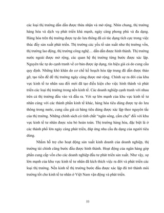 53
các loại thị trường dần dần được thừa nhận và mở rộng. Nhìn chung, thị trường
hàng hóa và dịch vụ phát triển khá mạnh, ngày càng phong phú và đa dạng.
Hàng hóa trên thị trường được tự do lưu thông đã có tác dụng tích cực trong việc
thúc đẩy sản xuất phát triển. Thị trường các yếu tố sản xuất như thị trường vốn,
thị trường lao động, thị trường công nghệ… dần dần được hình thành. Thị trường
nước ngoài được mở rộng, các quan hệ thị trường từng bước được xác lập.
Nguyên tắc tự do cạnh tranh về cơ bản được áp dụng, tín hiệu giá cả do cung cầu
quy định. Những khó khăn do cơ chế kế hoạch hóa tập trung đã dần được tháo
gỡ, tạo tiền đề để thị trường ngày càng được mở rộng. Chính sự ra đời của khu
vực kinh tế tư nhân sau đổi mới đã tạo điều kiện cho việc hình thành và phát
triển các loại thị trường trong nền kinh tế. Các doanh nghiệp cạnh tranh với nhau
trên cả thị trường đầu vào và đầu ra. Với sự lớn mạnh của khu vực kinh tế tư
nhân cùng với các thành phần kinh tế khác, hàng hóa tiêu dùng được tự do lưu
thông trong nước, cung cầu giá cả hàng tiêu dùng được xác lập theo nguyên tắc
của thị trường. Những chính sách có tính chất “ngăn sông, cấm chợ” đối với khu
vực kinh tế tư nhân được xóa bỏ hoàn toàn. Thị trường hàng hóa, đặc biệt là ở
các thành phố lớn ngày càng phát triển, đáp ứng nhu cầu đa dạng của người tiêu
dùng.
Nhằm hỗ trợ cho hoạt động sản xuất kinh doanh của doanh nghiệp, thị
trường tài chính cũng bước đầu được hình thành. Hoạt động của ngân hàng góp
phần cung cấp vốn cho các doanh nghiệp đầu tư phát triển sản xuất. Như vậy, sự
lớn mạnh của khu vực kinh tế tư nhân đã kích thích việc ra đời và phát triển các
loại thị trường. Nền kinh tế thị trường bước đầu được xác lập đã trở thành môi
trường tốt cho kinh tế tư nhân ở Việt Nam vận động và phát triển.
 