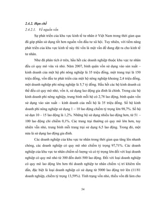 54
2.4.2. Hạn chế
2.4.2.1. Về nguồn vốn
Sự phát triển của khu vực kinh tế tư nhân ở Việt Nam trong thời gian qua
đã góp phần sử dụng tốt hơn nguồn vốn đầu tư xã hội. Tuy nhiên, với tiềm năng
phát triển của khu vực kinh tế này thì vốn là một vấn đề đang đặt ra cho kinh tế
tư nhân.
Như đã phân tích ở trên, hầu hết các doanh nghiệp thuộc khu vực tư nhân
đều có quy mô vừa và nhỏ. Năm 2007, bình quân vốn sử dụng vào sản xuất –
kinh doanh của một hộ phi nông nghiệp là 35 triệu đồng, một trang trại là 150
triệu đồng, vốn đầu tư phát triển của một hộ nông nghiệp khoảng 2,4 triệu đồng,
một doanh nghiệp phi nông nghiệp là 5,7 tỷ đồng. Hầu hết các hộ kinh doanh cá
thể đều có quy mô nhỏ, vốn ít, sử dụng lao động gia đình là chính. Trong các hộ
kinh doanh phi nông nghiệp, trung bình mỗi hộ có 2,78 lao động, bình quân vốn
sử dụng vào sản xuất – kinh doanh của mỗi hộ là 35 triệu đồng. Số hộ kinh
doanh phi nông nghiệp sử dụng 1 – 10 lao động chiếm tỷ trọng lớn 98,7%. Số hộ
sử dụn 10 – 15 lao động là 1,2%. Những hộ sử dụng nhiều lao động hơn, từ 51 –
100 lao động chỉ chiếm 0,1%. Các trang trại thường có quy mô lớn hơn, tuy
nhiên vẫn nhỏ, trung bình mỗi trang trại sử dụng 6,5 lao động. Trong đó, một
nửa là sử dụng lao động gia đình.
Các doanh nghiệp của khu vực tư nhân trong thời gian qua tăng lên nhanh
chóng, các doanh nghiệp có quy mô nhỏ chiếm tỷ trọng 97,71%. Các doanh
nghiệp của khu vực tư nhân chiếm số lượng và có tỷ trọng lớn đối với loại doanh
nghiệp có quy mô nhỏ từ 300 đến dưới 500 lao động. Đối với loại doanh nghiệp
có quy mô lao động lớn hơn thì doanh nghiệp tư nhân chiếm vị trí khiêm tốn
dần, đặc biệt là loại doanh nghiệp có sử dụng từ 5000 lao động trở lên (11/81
doanh nghiệp, chiếm tỷ trọng 13,59%). Tình trạng vốn nhỏ, thiếu vốn đã làm cho
 