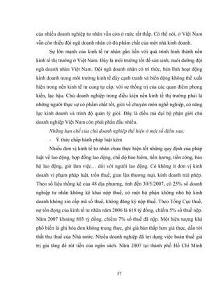 57
của nhiều doanh nghiệp tư nhân vẫn còn ở mức rất thấp. Có thể nói, ở Việt Nam
vẫn còn thiếu đội ngũ doanh nhân có đủ phẩm chất của một nhà kinh doanh.
Sự lớn mạnh của kinh tế tư nhân gắn liền với quá trình hình thành nền
kinh tế thị trường ở Việt Nam. Đây là môi trường tốt để sản sinh, nuôi dưỡng đội
ngũ doanh nhân Việt Nam. Đội ngũ doanh nhân có tri thức, bản lĩnh hoạt động
kinh doanh trong môi trường kinh tế đầy cạnh tranh và biến động không thể xuất
hiện trong nền kinh tế tự cung tự cấp, với sự thống trị của các quan điểm phong
kiến, lạc hậu. Chủ doanh nghiệp trong điều kiện nền kinh tế thị trường phải là
những người thực sự có phẩm chất tốt, giỏi về chuyên môn nghề nghiệp, có năng
lực kinh doanh và trình độ quản lý giỏi. Đây là điều mà đại bộ phận giới chủ
doanh nghiệp Việt Nam còn phải phấn đấu nhiều.
Những hạn chế của chủ doanh nghiệp thể hiện ở một số điểm sau:
- Ý thức chấp hành pháp luật kém
Nhiều đơn vị kinh tế tư nhân chưa thực hiện tốt những quy định của pháp
luật về lao động, hợp đồng lao động, chế độ bảo hiểm, tiền lương, tiền công, bảo
hộ lao động, giờ làm việc… đối với người lao động. Có không ít đơn vị kinh
doanh vi phạm pháp luật, trốn thuế, gian lận thương mại, kinh doanh trái phép.
Theo số liệu thống kê của 48 địa phương, tính đến 30/5/2007, có 25% số doanh
nghiệp tư nhân không kê khai nộp thuế, có một bộ phận không nhỏ hộ kinh
doanh không xin cấp mã số thuế, không đăng ký nộp thuế. Theo Tổng Cục thuế,
nợ tồn đọng của kinh tế tư nhân năm 2006 là 618 tỷ đồng, chiếm 5% số thuế nộp.
Năm 2007 khoảng 803 tỷ đồng, chiếm 7% số thuế đã nộp. Một hiện tượng khá
phổ biến là ghi hóa đơn không trung thực, ghi giá bán thấp hơn giá thực, dẫn tới
thất thu thuế của Nhà nước. Nhiều doanh nghiệp đã lợi dụng việc hoàn thuế giá
trị gia tăng để rút tiền của ngân sách. Năm 2007 tại thành phố Hồ Chí Minh
 