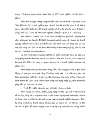 58
trong 215 doanh nghiệp được hoàn thuế có 107 doanh nghiệp có biểu hiện vi
phạm.
Trốn thuế là hiện tượng khá phổ biến của khu vực kinh tế tư nhân. Năm
2005 kiểm tra 363 doanh nghiệp phát hiện số thuế kê khai bị giảm đi 11,969 tỷ
đồng; năm 2006 kiểm tra 480 doanh nghiệp, số thuế kê khai bị giảm đi 22,9 tỷ
đồng; năm 2007 kiểm tra 390 doanh nghiệp, số thuế bị giảm đi 9,15 tỷ đồng.
Một số chủ cơ sở sản xuất – kinh doanh đã vi phạm quy định của pháp luật
như: khai man tên địa chỉ để thành lập doanh nghiệp, đăng ký thành lập doanh
nghiệp nhằm buôn bán hóa đơn kiếm lời, tiến hành sản xuất hàng hóa có chất
độc hại trong khu dân cư, vi phạm kiểu dáng sở hữu công nghiệp, chế độ bản
quyền, vệ sinh an toàn thực phẩm…
Cá biệt có những chủ doanh nghiệp bất chấp pháp luật, tham gia các hoạt
động phi pháp như kinh doanh văn hóa độc hại, rửa tiền, lừa đảo, mua chuộc cán
bộ thoái hóa, biến chất trong cơ quan công quyền và doanh nghiệp nhà nước để
chuộc lợi…
Tình trạng buôn lậu, buôn bán hàng cấm, làm hàng giả còn khá phổ biến.
Hàng giả bao gồm nhiều mặt hàng tiêu dùng, thuốc tây… các đối tượng sản xuất
hàng giả thường chế biến với quy mô nhỏ, không có cửa hàng, không có đăng ký
kinh doanh. Số vụ bị xử lý về buôn bán hàng cấm, hàng nhập lậu, kinh doanh trái
phép vẫn gia tăng qua các năm.
- Trình độ và khả năng đổi mới kỹ thuật, công nghệ thấp
Nhìn chung, máy móc, thiết bị, công nghệ của khu vực kinh tế tư nhân còn
rất lạc hậu, chắp vá và chậm đổi mới. Nhiều doanh nghiệp mới thành lập vẫn còn
sử dụng công nghệ lạc hậu từ nước ngoài hay của doanh nghiệp nhà nước. Thiết
bị trong hầu hết các doanh nghiệp tư nhân đều lạc hậu từ 10 – 30 năm so với khu
vực và thế giới. Số doanh nghiệp được trang bị máy móc hiện đại không nhiều,
 