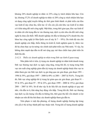 59
khoảng 24% doanh nghiệp tư nhân và 25% công ty trách nhiệm hữu hạn. Còn
lại, khoảng 37,2% số doanh nghiệp tư nhân và 20% công ty trách nhiệm hữu hạn
sử dụng công nghệ truyền thống do thời gian hình thành và phát triển của khu
vực kinh tế này chưa lâu, tiềm lực về vốn còn yếu nên khu vực kinh tế tư nhân
có ít khả năng đổi mới công nghệ. Mặt khác, trong thời gian qua, khu vực kinh tế
tư nhân chỉ chú trọng đầu tư vào thương mại, dịch vụ nên nhu cầu đổi mới công
nghệ là chưa cần thiết. Mỗi doanh nghiệp chỉ đầu tư khoảng 0,2% doanh thu cho
khoa học công nghệ (ở Hàn Quốc con số này là 7 – 10%). Do trình độ của chủ
doanh nghiệp còn thấp, thiếu thông tin kinh tế, kinh nghiệm quản lý, thêm vào
đó họ chưa thực sự tin tưởng vào chính sách phát triển của Nhà nước. Vì vậy, họ
không dám mạnh dạn đầu tư để mở rộng quy mô theo chiến lược phát triển ổn
định lâu dài.
2.4.2.3. Thiếu các doanh nghiệp tư nhân trong lĩnh vực kinh tế quan trọng
Như phân tích ở trên, tỷ trọng các doanh nghiệp tư nhân kinh doanh trong
lĩnh vực thương mại dịch vụ ngày càng tăng, trong khi đó, tỷ trọng trong lĩnh
vực sản xuất công nghiệp giảm dần (tỷ trọng các doanh nghiệp thuộc khu vực tư
nhân tham gia vào lĩnh vực dịch vụ gia tăng qua các giai đoạn, giai đoạn 1991 –
1996 là 39%, giai đoạn 1997 – 2000 là 49% và 2001 – 2007 là 59,4%. Trong khi
đó, lĩnh vực công nghiệp thì tỷ trọng lại giảm qua các giai đoạn, giai đoạn 91 –
95 là 35%, giai đoạn 97 – 99 là 22%, giai đoạn 1999 – 2000 là 15%); giai đoạn
2001 – 2007 là 10%. Sở dĩ như vậy là do hầu hết các doanh nghiệp có quy mô
nhỏ, vốn đầu tư ít, khả năng huy động vốn thấp. Trong khi đó, lĩnh vực thương
mại dịch vụ cần lượng vốn đầu tư không lớn, thời gian thu hồi vốn nhanh và lợi
nhuận cao nên đã thu hút được các doanh nghiệp tham gia đầu tư.
Trên phạm vi một địa phương, số lượng doanh nghiệp thường tập trung
chủ yếu ở thị xã hay thành phố trực thuộc tỉnh. Trong khi số lượng doanh nghiệp
 