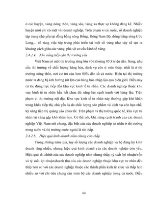 60
ở các huyện, vùng nông thôn, vùng sâu, vùng xa thực sự không đáng kể. Nhiều
huyện mới chỉ có một vài doanh nghiệp. Trên phạm vi cả nước, số doanh nghiệp
tập trung chủ yếu tại đồng bằng sông Hồng, Đông Nam Bộ, đồng bằng sông Cửu
Long… rõ ràng việc tập trung phát triển tại một số vùng như vậy sẽ tạo ra
khoảng cách giữa các vùng, phá vỡ cơ cấu kinh tế vùng.
2.4.2.4. Khả năng tiếp cận thị trường yếu
Việt Nam có một thị trường rộng lớn với khoảng 85,8 triệu dân. Song, nhu
cầu thị trường về chất lượng hàng hóa, dịch vụ còn ở mức thấp, nhất là ở thị
trường nông thôn, nơi cư trú của hơn 80% dân số cả nước. Hiện tại thị trường
nước ta đang bị ảnh hưởng rất lớn của hàng hóa nhập lậu qua biên giới. Điều này
có tác động trực tiếp đến khu vực kinh tế tư nhân. Các doanh nghiệp thuộc khu
vực kinh tế tư nhân hầu hết chưa đủ năng lực cạnh tranh với hàng lậu. Trên
phạm vi thị trường nội địa. Khu vực kinh tế tư nhân này thường gặp khó khăn
trong khâu tiếp thị, chủ yếu là do chất lượng sản phẩm và dịch vụ còn hạn chế,
kỹ năng tiếp thị quảng cáo chưa tốt. Trên phạm vi thị trường quốc tế, khu vực tư
nhân lại càng gặp khó khăn hơn. Có thể nói, khả năng cạnh tranh của các doanh
nghiệp Việt Nam nói chung, đặc biệt của các doanh nghiệp tư nhân ở thị trường
trong nước và thị trường nước ngoài là rất thấp.
2.4.2.5. Hiệu quả kinh doanh nhìn chung còn thấp
Trong những năm qua, tuy số lượng các doanh nghiệp và hộ đăng ký kinh
doanh tăng nhiều, nhưng hiệu quả kinh doanh của các doanh nghiệp còn yếu.
Hiệu quả tài chính của các doanh nghiệp nhìn chung thấp, tỷ suất lợi nhuận/vốn
và tỷ suất lợi nhuận/doanh thu của các doanh nghiệp thuộc khu vực tư nhân đều
thấp hơn so với các doanh nghiệp thuộc các thành phần kinh tế khác và thấp hơn
nhiều so với chỉ tiêu chung của toàn bộ các doanh nghiệp trong cả nước. Điều
 