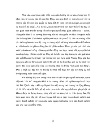 63
Như vậy, quá trình phân phối sản phẩm hướng tới sự công bằng hợp lý
phải căn cứ vào các yếu tố như: lao động, hiệu quả kinh tế, mức độ góp vốn và
một số yếu tố khác như quyền sử dụng đất, tri thức và kinh nghiệm, công nghệ
và bí quyết kỹ thuật… Có thể nói, nhận định trên là một bước tiến về tư duy so
với quan niệm truyền thống về chế độ phân phối theo quan điểm Mác – Lênin.
Trong nền kinh tế thị trường, lao động, vốn và các nguồn lực khác trong sản xuất
đều là hàng hoá. Chủ doanh nghiệp phải mua các yếu tố đó trên thị trường. Giá
cả của hàng hóa do quan hệ cung – cầu quy định và hàng hóa nào khan hiếm hơn
so với nhu cầu thì giá của hàng hóa đó phải cao hơn. Tham gia vào quá trình sản
xuất kinh doanh không chỉ có người lao động trực tiếp, mà cả những người chủ
doanh nghiệp. Những người lao động có thể chỉ trực tiếp tham gia vào quá trình
sản xuất khoảng 8 giờ/ngày (trừ trường hợp làm thêm giờ). Nhưng đóng góp lao
động của chủ sở hữu doanh nghiệp thì khó có thể tính theo giờ cụ thể như vậy
được. Họ luôn nghĩ đến công việc không phải chỉ trong “thời gian lao động”.
Đây là một loại đặc biệt và không thể thay thế được bởi các lao động cụ thể
trong những hoàn cảnh nhất định.
Với những thay đổi trong cách nhìn về chế độ phân phối như trên, quan
niệm về “bóc lột” trong nền kinh tế thị trường xã hội chủ nghĩa cung cần có thay
đổi. Bóc lột chỉ xảy ra khi người phải làm việc trong môi trường lao động không
có đủ điều kiện tối thiểu về vệ sinh và an toàn như quy định của pháp luật và
không được trả lương tương xứng với sức lao động bỏ ra. Hiện tượng bóc lột
theo quan niệm như vậy rõ ràng vẫn có thể xảy ra ngay trong doanh nghiệp nhà
nước, doanh nghiệp có vốn đầu tư nước ngoài chứ không chỉ ở các doanh nghiệp
của khu vực kinh tế tư nhân.
 