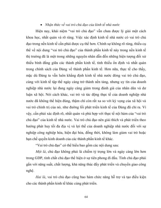 64
 Nhận thức về vai trò chủ đạo của kinh tế nhà nước
Hiện nay, khái niệm “vai trò chủ đạo” vẫn chưa được lý giải một cách
khoa học, nhất quán và rõ ràng. Việc xác định kinh tế nhà nước có vai trò chủ
đạo trong nền kinh tế cần phải được cụ thể hơn. Chính sự không rõ ràng, thiếu cụ
thể về nội dung “vai trò chủ đạo” của thành phần kinh tế này trong nền kinh tế
thị trường đã là một trong những nguyên nhân dẫn đến những hiện tượng đối xử
thiếu bình đẳng giữa các thành phần kinh tế, tính thiếu ổn định và nhất quán
trong chính sách của Đảng về thành phần kinh tế. Hơn nữa, thực tế cho thấy,
mặc dù Đảng ta vẫn luôn khẳng định kinh tế nhà nước đóng vai trò chủ đạo,
cùng với kinh tế tập thể ngày càng trở thành nền tảng, nhưng uy tín của doanh
nghiệp nhà nước lại đang ngày càng giảm trong đánh giá của nhân dân và dư
luận xã hội. Nói cách khác, vai trò và tác động thực tế của doanh nghiệp nhà
nước đã không thể hiện đúng, thậm chí còn rất xa so với kỳ vọng của xã hội và
vai trò chính trị của nó, như đường lối phát triển kinh tế của Đảng đã chỉ ra. Vì
vậy, cần phải xác định rõ, nhất quán và phù hợp với thực tế nội hàm của “vai trò
chủ đạo” của kinh tế nhà nước. Vai trò chủ đạo nên giải thích và phát triển theo
hướng phát huy tối đa địa vị và lợi thế của doanh nghiệp nhà nước đối với sự
nghiệp công nghiệp hóa, hiện đại hóa, đồng thời, không làm giảm vai trò hoặc
hạn chế quyền kinh doanh của các thành phần kinh tế khác.
“Vai trò chủ đạo” có thể hiểu bao gồm các nội dung sau:
Một là, chủ đạo không phải là chiếm tỷ trọng lớn và ngày càng lớn hơn
trong GDP, tính chất chủ đạo thể hiện ở sự tiên phong đi đầu. Tính chủ đạo phải
gắn với năng suất, chất lượng, khả năng thúc đẩy phát triển và chuyển giao công
nghệ.
Hai là, vai trò chủ đạo cũng bao hàm chức năng hỗ trợ và tạo điều kiện
cho các thành phần kinh tế khác cùng phát triển.
 